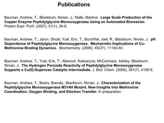 Bauman, Andrew, T.; Blackburn, Ninian, J.; Ralle, Martina.  Large Scale Production of the Copper Enzyme Peptidylglycine Monooxygenase Using an Automated Bioreactor.   Protein Expr. Purif. (2007), 51(1), 34-8. Bauman, Andrew, T.; Jaron, Shula; Yukl, Eric, T.; Burchfiel, Joel, R.; Blackburn, Ninian, J.  pH Dependence of Peptidylglycine Monooxygenase.  Mechanistic Implications of Cu-Methionine Binding Dynamics.   Biochemistry. (2006), 45(37), 11140-50. Bauman, Andrew, T.; Yukl, Erik, T.; Alkevich, Katsiaryna; McCormack, Ashley; Blackburn, Ninian, J.  The Hydrogen Peroxide Reactivity of Peptidylglycine Monooxygenase Supports a Cu(II)-Superoxo Catalytic Intermediate.  J. Biol. Chem. (2006), 281(7), 4190-8. Bauman, Andrew, T.; Boers, Brenda.; Blackburn, Ninian, J.;  Characterization of the Peptidylglycine Monooxygenase M314H Mutant. New Insights Into Methionine Coordination, Oxygen Binding, and Electron Transfer.  In preparation. Publications 