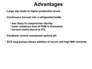 Advantages Large size leads to higher production levels Continuous harvest into a refrigerated bottle less likely to compromise sterility lower residence time of PHM in bioreactor harvest media stored at 4 0 C Feedback control maintained optimal pH ECS loop pumps allows addition of serum and high MW nutrients   