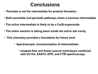 Conclusions Peroxide is not the intermediate for product formation Both ascorbate and peroxide pathways share a common intermediate The active intermediate is likely to be a Cu(II)-superoxide The entire reaction is taking place inside the active site cavity This chemistry provided a foundation for future work Spectroscopic characterization of intermediates stopped flow and freeze quench techniques combined with UV-Vis, EXAFS, EPR, and FTIR spectroscopy. 
