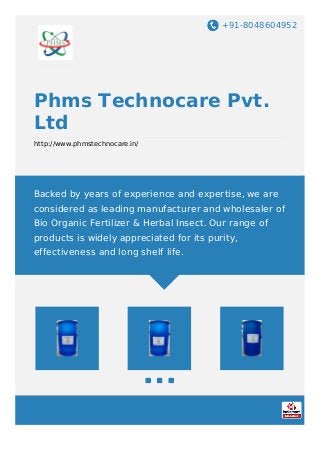 +91-8048604952
Phms Technocare Pvt.
Ltd
http://www.phmstechnocare.in/
Backed by years of experience and expertise, we are
considered as leading manufacturer and wholesaler of
Bio Organic Fertilizer & Herbal Insect. Our range of
products is widely appreciated for its purity,
effectiveness and long shelf life.
 