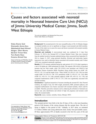 O R I G I N A L R E S E A R C H
Causes and factors associated with neonatal
mortality in Neonatal Intensive Care Unit (NICU)
of Jimma University Medical Center, Jimma, South
West Ethiopia
This article was published in the following Dove Press journal:
Pediatric Health, Medicine and Therapeutics
Sheka Shemsi Seid
Shemsedin Amme Ibro
Abdulwahid Awol Ahmed
Adugna Olani Akuma
Ebrahim Yimam Reta
Tura Koshe Haso
Gutema Ahmed Fata
School of Nursing and Midwifery, Faculty
of Health Sciences, Institute of Health,
Jimma University, Jimma, Ethiopia
Background: The neonatal period is the most susceptible phase of life. In Ethiopia changes
in neonatal mortality are not as signiﬁcant as changes in post-neonatal and child mortality.
The aim of this study was to assess the causes and factors associated with neonatal mortality
at Jimma Medical Center.
Materials and methods: A cross-sectional study was conducted for 11 days from
February 12, 2018 at the Neonatal ICU of Jimma Medical Center. Data were extracted
from the medical records of neonates admitted during a three year period from September 07,
2014 to August 31, 2017, using pretested checklists. Bivariate and multivariate logistic
regressions were used to determine factors associated with neonatal mortality and P-values
<0.05 were considered statistically signiﬁcant.
Results: Of 3,276 neonates admitted during the study period, 412 (13.3%) died, equating to
a rate of 30 deaths per 1,000 institutional live births. The majority (249, 60.4%) of deceased
neonates had low birth weight, while 230 (55.8%) were premature and 169(41%) had
Respiratory Distress Syndrome (RDS). Residency being outside Jimma city (AOR 1.89,
95% CI: 1.43, 2.51) and the length of stay <7Days (AOR 3.93, 95% CI: 2.82, 5.50), low birth
weight (AOR 1.54, 95% CI: 1.06, 2.25), prematurity (AOR 2.2, 95% CI: 1.41, 3.42), RDS
(AOR 4.15, 95% CI: 2.9, 5.66), perinatal asphyxia (AOR 4.95, 95% CI: 3.6, 7.34), and
congenital malformations (AOR 4, 95% CI: 2.55, 2.68) were signiﬁcantly associated with
neonatal mortality.
Conclusions: A signiﬁcant proportion of neonates attending the neonatal ICU died. Parental
residency, the length of stay, low birth weight, prematurity, RDS, perinatal asphyxia, and
congenital malformations were factors associated with neonatal mortality, which could be
avoidable. Therefore, preventive measures such as enhancing the utilization of antenatal care
services and, early identiﬁcation and referral of high risk pregnancy and neonates could
reduce the neonatal deaths
Keywords: causes, neonate, mortality, Jimma, Ethiopia, NICU
Introduction
The neonatal period, from birth to the ﬁrst 28 days of life, is the most hazardous
period of life because of the various diseases that the neonate faces. The risk of
dying is highest in this period of life.1
Globally, in 2017 alone, an estimated
6.3 million children and young adolescents died, mostly from preventable causes.
Of these approximately 85% of deaths occurred in the ﬁrst ﬁve years of life and
Correspondence: Sheka Shemsi Seid
School of Nursing and Midwifery, Jimma
University, Jimma 378, Ethiopia
Tel +25 191 751 3841
Email shekaaa2006@gmail.com
Pediatric Health, Medicine and Therapeutics Dovepress
open access to scientiﬁc and medical research
Open Access Full Text Article
submit your manuscript | www.dovepress.com Pediatric Health, Medicine and Therapeutics 2019:10 39–48 39
DovePress © 2019 Seid et al. This work is published and licensed by Dove Medical Press Limited. The full terms of this license are available at https://www.dovepress.com/terms.php
and incorporate the Creative Commons Attribution – Non Commercial (unported, v3.0) License (http://creativecommons.org/licenses/by-nc/3.0/). By accessing the work
you hereby accept the Terms. Non-commercial uses of the work are permitted without any further permission from Dove Medical Press Limited, provided the work is properly attributed. For
permission for commercial use of this work, please see paragraphs 4.2 and 5 of our Terms (https://www.dovepress.com/terms.php).
http://doi.org/10.2147/PHMT.S197280
 