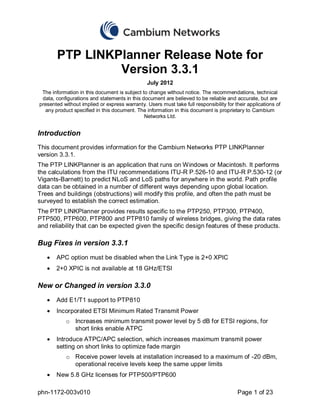PTP LINKPlanner Release Note for
                Version 3.3.1
                                                July 2012
 The information in this document is subject to change without notice. The recommendations, technical
 data, configurations and statements in this document are believed to be reliable and accurate, but are
presented without implied or express warranty. Users must take full responsibility for their applications of
  any product specified in this document. The information in this document is proprietary to Cambium
                                              Networks Ltd.


Introduction
This document provides information for the Cambium Networks PTP LINKPlanner
version 3.3.1.
The PTP LINKPlanner is an application that runs on Windows or Macintosh. It performs
the calculations from the ITU recommendations ITU-R P.526-10 and ITU-R P.530-12 (or
Vigants-Barnett) to predict NLoS and LoS paths for anywhere in the world. Path profile
data can be obtained in a number of different ways depending upon global location.
Trees and buildings (obstructions) will modify this profile, and often the path must be
surveyed to establish the correct estimation.
The PTP LINKPlanner provides results specific to the PTP250, PTP300, PTP400,
PTP500, PTP600, PTP800 and PTP810 family of wireless bridges, giving the data rates
and reliability that can be expected given the specific design features of these products.

Bug Fixes in version 3.3.1
       APC option must be disabled when the Link Type is 2+0 XPIC
       2+0 XPIC is not available at 18 GHz/ETSI

New or Changed in version 3.3.0
       Add E1/T1 support to PTP810
       Incorporated ETSI Minimum Rated Transmit Power
           o Increases minimum transmit power level by 5 dB for ETSI regions, for
             short links enable ATPC
       Introduce ATPC/APC selection, which increases maximum transmit power
       setting on short links to optimize fade margin
           o Receive power levels at installation increased to a maximum of -20 dBm,
             operational receive levels keep the same upper limits
       New 5.8 GHz licenses for PTP500/PTP600

phn-1172-003v010                                                                        Page 1 of 23
 