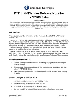 PTP LINKPlanner Release Note for
                Version 3.3.3
                                            September 2012
 The information in this document is subject to change without notice. The recommendations, technical
 data, configurations and statements in this document are believed to be reliable and accurate, but are
presented without implied or express warranty. Users must take full responsibility for their applications of
  any product specified in this document. The information in this document is proprietary to Cambium
                                              Networks Ltd.


Introduction
This document provides information for the Cambium Networks PTP LINKPlanner
version 3.3.3.
The PTP LINKPlanner is an application that runs on Windows or Macintosh. It performs
the calculations from the ITU recommendations ITU-R P.526-10 and ITU-R P.530-12 (or
Vigants-Barnett) to predict NLoS and LoS paths for anywhere in the world. Path profile
data can be obtained in a number of different ways depending upon global location.
Trees and buildings (obstructions) will modify this profile, and often the path must be
surveyed to establish the correct estimation.
The PTP LINKPlanner provides results specific to the PTP250, PTP300, PTP400,
PTP500, PTP600, PTP800 and PTP810 family of wireless bridges, giving the data rates
and reliability that can be expected given the specific design features of these products.

Bug Fixes in version 3.3.3
       Fix error which prevents the warning from being displayed when importing an
       incorrect file type
       Correct export links to spreadsheet so that it includes the primary link and both
       paths for PTP810 2+0 links
       Fix bug with the "paste sites" functionality which caused an error when pasting
       CSV data

New or Changed in version 3.3.2
       Add the lowest Ethernet mode to PTP600 products
       New functionality to import links from CSV file
       Include the 30 MHz bandwidth for 4.5 GHz NTIA
       It is now possible to edit multiple antenna height values in the Links page



phn-1172-003v012                                                                        Page 1 of 24
 