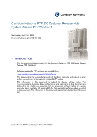 Cambium Networks PTP 250 Customer Release Note
System Release PTP 250-02-11

Wednesday, April 25th, 2012
Document Reference: phn-2778_001v000




1    INTRODUCTION

        This document provides information for the Cambium Networks PTP 250 Series System
        Release PTP 250-02-11.


        Software updates for PTP products are available from
         www.cambiumnetworks.com/support/ptp/software
        This document is the confidential property of Cambium Networks and without its prior
        written consent may not be copied or released to 3rd parties.
        The information in this document is subject to change without notice. The
        recommendations, technical data, configurations and statements in this document are
        believed to be reliable and accurate, but are presented without implied or express
        warranty. Users must take full responsibility for their applications of any product specified
        in this document. The information in this document is proprietary to Cambium Networks
        Ltd.




Cambium Networks PTP Release Note: System Release PTP 250-02-11
 