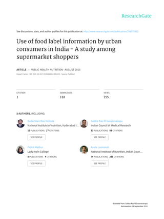 See	discussions,	stats,	and	author	profiles	for	this	publication	at:	http://www.researchgate.net/publication/256075813
Use	of	food	label	information	by	urban
consumers	in	India	-	A	study	among
supermarket	shoppers
ARTICLE		in		PUBLIC	HEALTH	NUTRITION	·	AUGUST	2013
Impact	Factor:	2.48	·	DOI:	10.1017/S1368980013002231	·	Source:	PubMed
CITATION
1
DOWNLOADS
118
VIEWS
255
5	AUTHORS,	INCLUDING:
Sudershan	Rao	Vemula
National	Institute	of	nutrition,	Hyderabad	I…
10	PUBLICATIONS			27	CITATIONS			
SEE	PROFILE
Subba	Rao	M	Gavaravarapu
Indian	Council	of	Medical	Research
33	PUBLICATIONS			88	CITATIONS			
SEE	PROFILE
Pulkit	Mathur
Lady	Irwin	College
8	PUBLICATIONS			4	CITATIONS			
SEE	PROFILE
Avula	Laxmaiah
National	Institute	of	Nutrition,	Indian	Coun…
74	PUBLICATIONS			236	CITATIONS			
SEE	PROFILE
Available	from:	Subba	Rao	M	Gavaravarapu
Retrieved	on:	18	September	2015
 