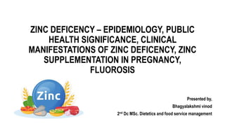 ZINC DEFICENCY – EPIDEMIOLOGY, PUBLIC
HEALTH SIGNIFICANCE, CLINICAL
MANIFESTATIONS OF ZINC DEFICENCY, ZINC
SUPPLEMENTATION IN PREGNANCY,
FLUOROSIS
Presented by,
Bhagyalakshmi vinod
2nd Dc MSc. Dietetics and food service management
 