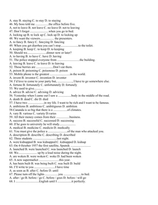 A. stay B. staying C. to stay D. to staying
46. My boss told me .................the office before five.
A. not to leave B. not leave C. no leave D. not to leaving
47. Don’t forget ........................when you go to bed.
A. locking up B. to lock up C. lock up D. to locking up
48. We want the viewers.................. the presenters.
A. to fancy B. fancy C. fancying D. fanciing
49. When you get diarrhea you can’t stop.......................to the toilet.
A. keeping B. keep C. to keep D. to keeping
50. Should we.........................dinner now or later?
A. to having B. to have C. have D. having
51. The police stopped everyone from .............................the building.
A. leaving B. leave C. to leave D. to leaving
52. Those berries are ......................Don’t eat them.
A. poison B. poisoning C. poisonous D. poison
53. Mobile phone is the greatest ..........................in the world.
A. invent B. inventor C. invention D. inventer
54. I’d love to come to your party but, ..................., I have to go somewhere else.
A. fortune B. fortunately C. unfortunately D. fortunely
55. We used to give............
A. advice B. advise C. advising D. advicing
56. Yesterday when I came out I saw a .................body in the middle of the road.
A. death B. dead C. die D. died
57. I have two .....................in my life. I want to be rich and I want to be famous.
A. ambitions B. ambitious C. ambitiguous D. ambition
58.Cananda is so big that there is a ..................of climates.
A. vary B. various C. variety D.varies
59. All their money comes from their .................business.
A. success B. successful C. successed D. successing
60. If he goes to university he will study.....................
A. medical B. medicine C. medicin D. medically
61. You must give the police a .........................of the man who attacked you.
A. description B. describe C. describing D. described
62. Three students ...............................last night.
A. were kidnapped B. was kidnapped C. kidnapped D. kidnap
63. On 4 October 1957 the first satellite, Sputnik ..........................
A. launched B. were launched C. was launched D. launch
64. We........................ up by a loud noise during the night.
A. are woken B. were woken C. woke D. had been woken
65. A new supermarket ..........................this year.
A. has been built B. was being built C. was built D. build
66. I’ll write to you ...........................I have time
A. as soon as B. after C. before D. until
67. Please turn off the lights .................you .......................to bed.
A. after / go B. before / go C. before / goes D. before / will go
68. I ..............................English until I ..................it perfectly.
 