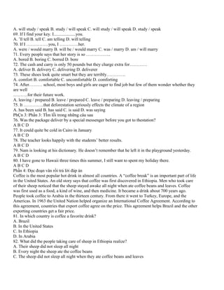 A. will study / speak B. study / will speak C. will study / will speak D. study / speak
69. If I find your key. I....................you.
A. ’ll tell B. tell C. am telling D. will telling
70. If I ……………you, I ………….her.
A. were / would marry B. will be / would marry C. was / marry D. am / will marry
71. Every people says that her story is so ……………..
A. bored B. boring C. borred D. bore
72. The cash and carry is only 50 pounds but they charge extra for…………
A. deliver B. delivery C. delivering D. deliverer
73. These shoes look quite smart but they are terribly………….
A. comfort B. comfortable C. uncomfortable D. comforting
74. After……… school, most boys and girls are eager to find job but few of them wonder whether they
are well
……….for their future work.
A. leaving / prepared B. leave / prepared C. leave / preparing D. leaving / preparing
75. It …………..that deforestation seriously effects the climate of a region
A. has been said B. has said C. is said D. was saying
PhÇn 3: Phần 3: TÌm lỗi trong những câu sau
76. Was the package deliver by a special messenger before you got to thestation?
ABCD
77. It could quite be cold in Cairo in January
ABCD
78. The teacher looks happily with the students’ better results.
ABCD
79. Nam is looking at his dictionary. He doesn’t remember that he left it in the playground yesterday.
ABCD
80. I have gone to Hawaii three times this summer, I still want to spent my holiday there.
ABCD
Phần 4: Đọc đoạn văn rồi trả lời đáp án
Coffee is the most popular hot drink in almost all countries. A “coffee break” is an important part of life
in the United States. An old story says that coffee was first discovered in Ethiopia. Men who took care
of their sheep noticed that the sheep stayed awake all night when ate coffee beans and leaves. Coffee
was first used as a food, a kind of wine, and then medicine. It became a drink about 700 years ago.
People took coffee to Arabia in the thirteen century. From there it went to Turkey, Europe, and the
Americas. In 1963 the United Nation helped organize an International Coffee Agreement. According to
this agreement, countries that export coffee agree on the price. This agreement helps Brazil and the other
exporting countries get a fair price.
81. In which country is coffee a favorite drink?
A. Brazil
B. In the United States
C. In Ethiopia
D. In Arabia
82. What did the people taking care of sheep in Ethiopia realize?
A. Their sheep did not sleep all night
B. Every night the sheep ate the coffee beans
C. The sheep did not sleep all night when they ate coffee beans and leaves
 