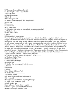 D. The sheep destroyed the coffee field
83. How long has coffee been a drink?
A. For 700 years
B. Since 13th century
C. In 1963
D. Since the year 700
84. What is (are) the purpose(s) of using coffee?
A. As a food
B. As a drink
C. As medicine
D. All of the above
85. Who aided to organize an international agreement on coffee?
A. The United States
B. The United Nations
C. Brazil
D. Not mentioned in the passage
Centuries ago in Ancient Greece, a man by name of Antipater of Sidon compiled a list of what he
thought were the Seven Wonders of the World. The seven included the hanging Gardens of Babylon in
present - day Iraq, The Statue of Zeus in Greece, and the Pyramid of Cheops in Egypt. The pyramid is
the only wonder you can still see today. Many people claim that there other wonders, which the ancient
Greeks knew nothing about. These include the Great Wall of China, the Taj Mahal in India and Angkor
Wat in Cambodia. Angkor Wat should really be known as a wonder because it is the largest temple in
the world. The temple was built around the year 1100 to honor a Hindu God, but over the next three
centuries it became a Buddhist religious center. The area surrounding the temple, Angkor Thom, used to
be the royal capital city. In the early 15th century, three Khmer rulers moved to Phnom Penh and
Angkor was quiet. It now is a famous tourist attraction.
86. The only surviving wonder on Antipater’s list is..............
A. The Great Wall of China
B. The Statue of Zeus
C. The Pyramid of Cheops
D. Angkor Wat
87. Angkor Wat was originally built for............
A. Hindus
B. Buddhist
C. Kings
D. the citizens of Phnom Penh
88. Angkor Wat............................
A. was small temple
B. is one of the seven wonders of the world
C. is a pyramid
D. was part of a royal Khmer city a long time ago
89. In the 1400s, the Khmer King..................................................
A. built Angkor Wat
B. chose Phnom Penh as the new capital
C. turned Angkor Wat into a Buddhist center
D. moved the temple to Phnom Penh
 
