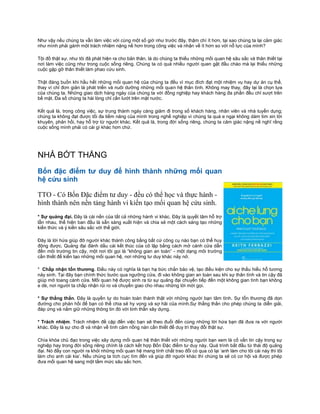 Như vậy nếu chúng ta vẫn làm việc với cùng một số giờ như trước đây, thậm chí ít hơn, tại sao chúng ta lại cảm giác
như mình phải gánh một trách nhiệm nặng nề hơn trong công việc và nhận về ít hơn so với nỗ lực của mình?

Tội đồ thật sự, như tôi đã phát hiện ra cho bản thân, là do chúng ta thiếu những mối quan hệ sâu sắc và thân thiết tại
nơi làm việc cũng như trong cuộc sống riêng. Chúng ta có quá nhiều người quen gật đầu chào mà lại thiếu những
cuộc gặp gỡ thân thiết làm phao cứu sinh.

Thật đáng buồn khi hầu hết những mối quan hệ của chúng ta đều vì mục đích đạt một nhiệm vụ hay dự án cụ thể,
thay vì chỉ đơn giản là phát triển và nuôi dưỡng những mối quan hệ thân tình. Không may thay, đây lại là chọn lựa
của chúng ta. Những giao dịch hàng ngày của chúng ta với đồng nghiệp hay khách hàng đa phần đều chỉ sượt trên
bề mặt. Đa số chúng ta hài lòng chỉ cần lướt trên mặt nước.

Kết quả là, trong công việc, sự trung thành ngày càng giảm đi trong số khách hàng, nhân viên và nhà tuyển dụng;
chúng ta không đạt được tối đa tiềm năng của mình trong nghề nghiệp vì chúng ta quá e ngại không dám tìm xin lời
khuyên, phản hồi, hay hỗ trợ từ người khác. Kết quả là, trong đời sống riêng, chúng ta cảm giác nặng nề nghĩ rằng
cuộc sống mình phải có cái gì khác hơn chứ.




NHẢ BỚT THẮNG
Bốn đặc điểm tư duy để hình thành những mối quan
hệ cứu sinh

TTO - Có Bốn Đặc điểm tư duy - đều có thể học và thực hành -
hình thành nên nền tảng hành vi kiến tạo mối quan hệ cứu sinh.
* Sự quảng đại. Đây là cái nền của tất cả những hành vi khác. Đây là quyết tâm hỗ trợ
lẫn nhau, thể hiện ban đầu là sẵn sàng xuất hiện và chia sẻ một cách sáng tạo những
kiến thức và ý kiến sâu sắc với thế giới.

Đây là lời hứa giúp đỡ người khác thành công bằng bất cứ công cụ nào bạn có thể huy
động được. Quảng đại đánh dấu cái kết thúc của cô lập bằng cách mở cánh cửa dẫn
đến môi trường tin cậy, một nơi tôi gọi là “không gian an toàn” - một dạng môi trường
cần thiết để kiến tạo những mối quan hệ, nơi những tư duy khác nảy nở.

* Chấp nhận tổn thương. Điều này có nghĩa là bạn hạ bức chắn bảo vệ, tạo điều kiện cho sự thấu hiểu hỗ tương
nảy sinh. Tại đây bạn chính thức bước qua ngưỡng cửa, đi vào không gian an toàn sau khi sự thân tình và tin cậy đã
giúp mở toang cánh cửa. Mối quan hệ được sinh ra từ sự quảng đại chuyển tiếp đến một không gian tình bạn không
e dè, nơi người ta chấp nhận rủi ro và chuyển giao cho nhau những lời mời gọi.

* Sự thẳng thắn. Đây là quyền tự do hoàn toàn thành thật với những người bạn tâm tình. Sự tổn thương đã dọn
đường cho phản hồi để bạn có thể chia sẻ hy vọng và sợ hãi của mình.Sự thẳng thắn cho phép chúng ta diễn giải,
đáp ứng và nắm giữ những thông tin đó với tinh thần xây dựng.

* Trách nhiệm. Trách nhiệm đề cập đến việc bạn sẽ theo đuổi đến cùng những lời hứa bạn đã đưa ra với người
khác. Đây là sự cho đi và nhận về tình cảm nồng nàn cần thiết để duy trì thay đổi thật sự.

Chìa khóa chủ đạo trong việc xây dựng mối quan hệ thân thiết với những người bạn xem là cố vấn tin cậy trong sự
nghiệp hay trong đời sống riêng chính là cách kết hợp Bốn Đặc điểm tư duy này. Quá trình bắt đầu từ thái độ quảng
đại. Nó đẩy con người ra khỏi những mối quan hệ mang tính chất trao đổi có qua có lại „anh làm cho tôi cái này thì tôi
làm cho anh cái kia‟. Nếu chúng ta tích cực tìm đến và giúp đỡ người khác thì chúng ta sẽ có cơ hội và được phép
đưa mối quan hệ sang một tầm mức sâu sắc hơn.
 