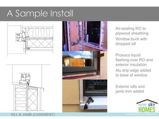 SILL & JAMB (CASEMENT)
Air-sealing RO to
plywood sheathing
Window buck with
dropped sill
Prosoco liquid
flashing over RO and
exterior insulation
Alu drip edge added
to base of window
Exterior sills and
jamb trim added
COPYRIGHT ONE SKY HOMES 2013
 