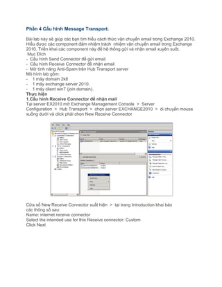 Phần 4 Cấu hình Message Transport.
Bài lab này sẽ giúp các bạn tìm hiểu cách thức vận chuyển email trong Exchange 2010.
Hiểu được các component đảm nhiệm trách nhiệm vận chuyển email trong Exchange
2010. Triển khai các component này để hệ thống gửi và nhận email xuyên suốt.
Mục Đích
- Cấu hình Send Connector để gửi email
- Cấu hình Receive Connector để nhận email
- Mở tính năng Anti-Spam trên Hub Transport server
Mô hình lab gồm:
- 1 máy domain 2k8
- 1 máy exchange server 2010.
- 1 máy client win7 (join domain).
Thực hiện
1.Cấu hình Receive Connector để nhận mail
Tại server EX2010 mở Exchange Management Console > Server
Configuration > Hub Transport > chọn server EXCHANGE2010 > di chuyển mouse
xuống dưới và click phải chọn New Receive Connector
Cửa sổ New Receive Connector xuất hiện > tại trang Introduction khai báo
các thông số sau:
Name: internet receive connector
Select the intended use for this Receive connector: Custom
Click Next
 