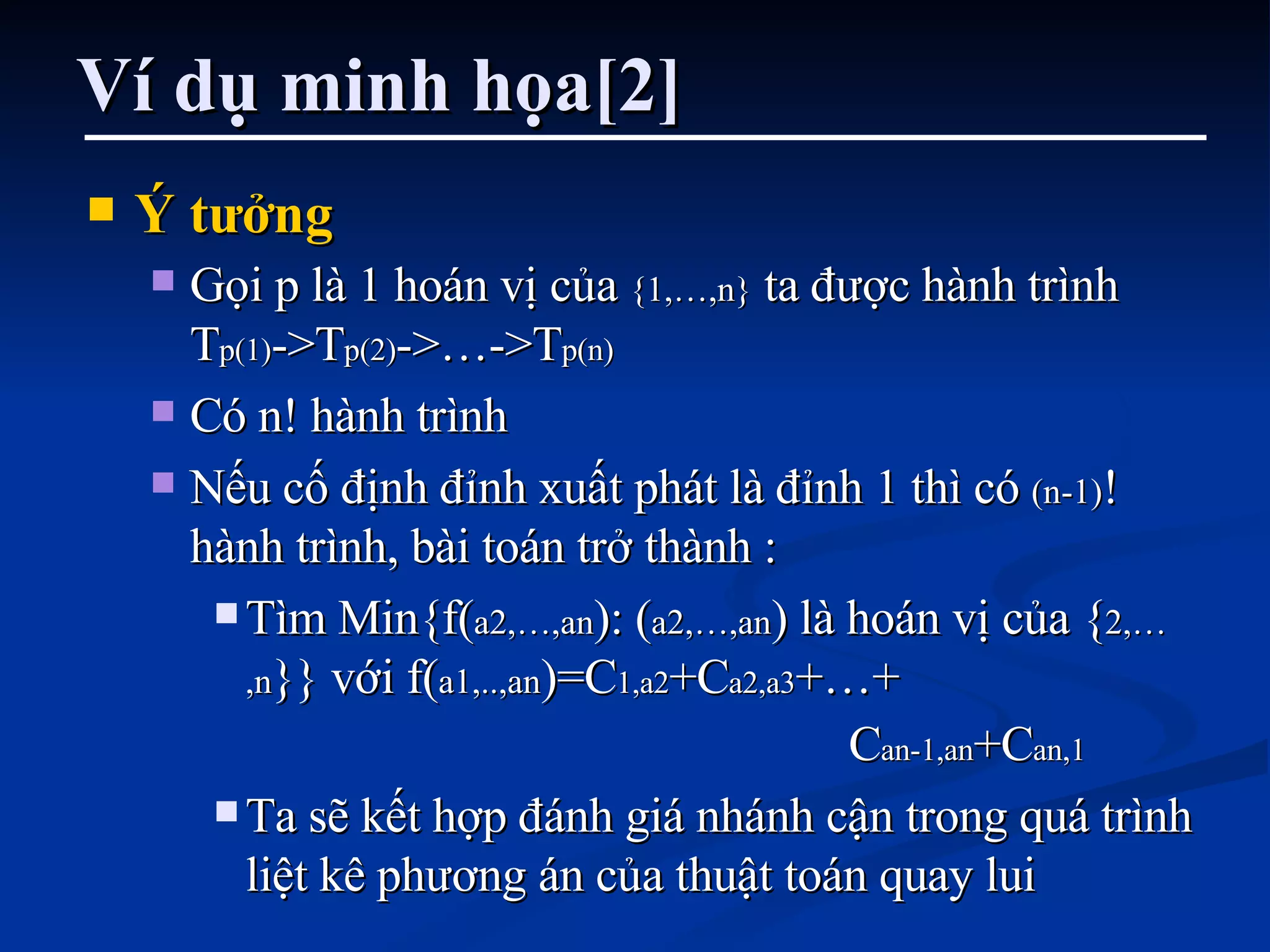 Ví dụ minh họa[2] Ý tưởng Gọi p là 1 hoán vị của  {1,…,n}  ta được hành trình T p(1) ->T p(2) ->…->T p(n) Có n! hành trình Nếu cố định đỉnh xuất phát là đỉnh 1 thì có  (n-1) ! hành trình, bài toán trở thành : Tìm Min{f( a2,…,an ): ( a2,…,an ) là hoán vị của { 2,…,n }} với f( a1,..,an )=C 1,a2 +C a2,a3 +…+  C an-1,an +C an,1 Ta sẽ kết hợp đánh giá nhánh cận trong quá trình liệt kê phương án của thuật toán quay lui 