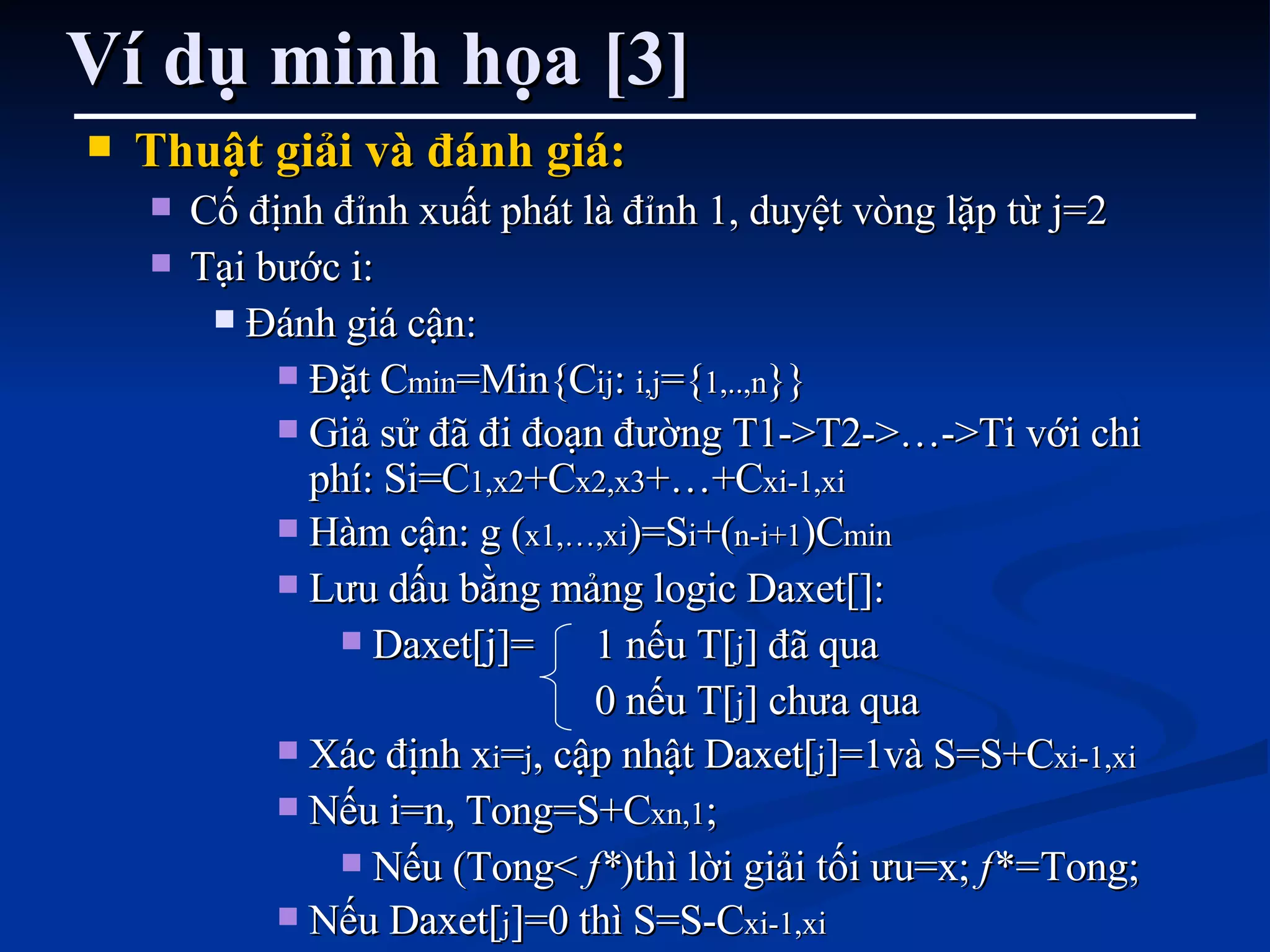 Ví dụ minh họa [3] Thuật giải và đánh giá: Cố định đỉnh xuất phát là đỉnh 1, duyệt vòng lặp từ j=2 Tại bước i:  Đánh giá cận:  Đặt C min =Min{C ij :  i,j ={ 1,..,n }} Giả sử đã đi đoạn đường T1->T2->…->Ti với chi phí: Si=C 1,x2 +C x2,x3 +…+C xi-1,xi Hàm cận: g ( x1,…,xi )=S i +( n-i+1 )C min Lưu dấu bằng mảng logic Daxet[]: Daxet[j]= 1 nếu T[ j ] đã qua 0 nếu T[ j ] chưa qua Xác định x i = j , cập nhật Daxet[ j ]=1và S=S+C xi-1,xi Nếu i=n, Tong=S+C xn,1 ;  Nếu (Tong<  f* )thì lời giải tối ưu=x;  f*= Tong; Nếu Daxet[ j ]=0 thì S=S-C xi-1,xi 
