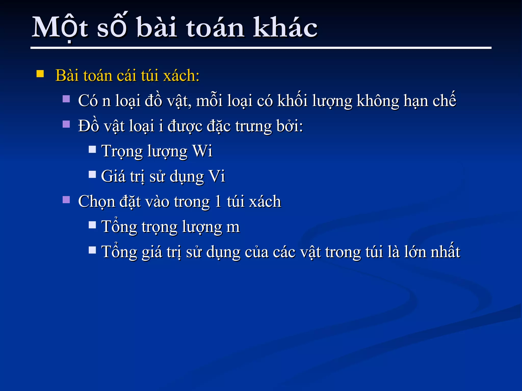 Một số bài toán khác Bài toán cái túi xách: Có n loại đồ vật, mỗi loại có khối lượng không hạn chế Đồ vật loại i được đặc trưng bởi: Trọng lượng Wi Giá trị sử dụng Vi Chọn đặt vào trong 1 túi xách  Tổng trọng lượng m  Tổng giá trị sử dụng của các vật trong túi là lớn nhất 