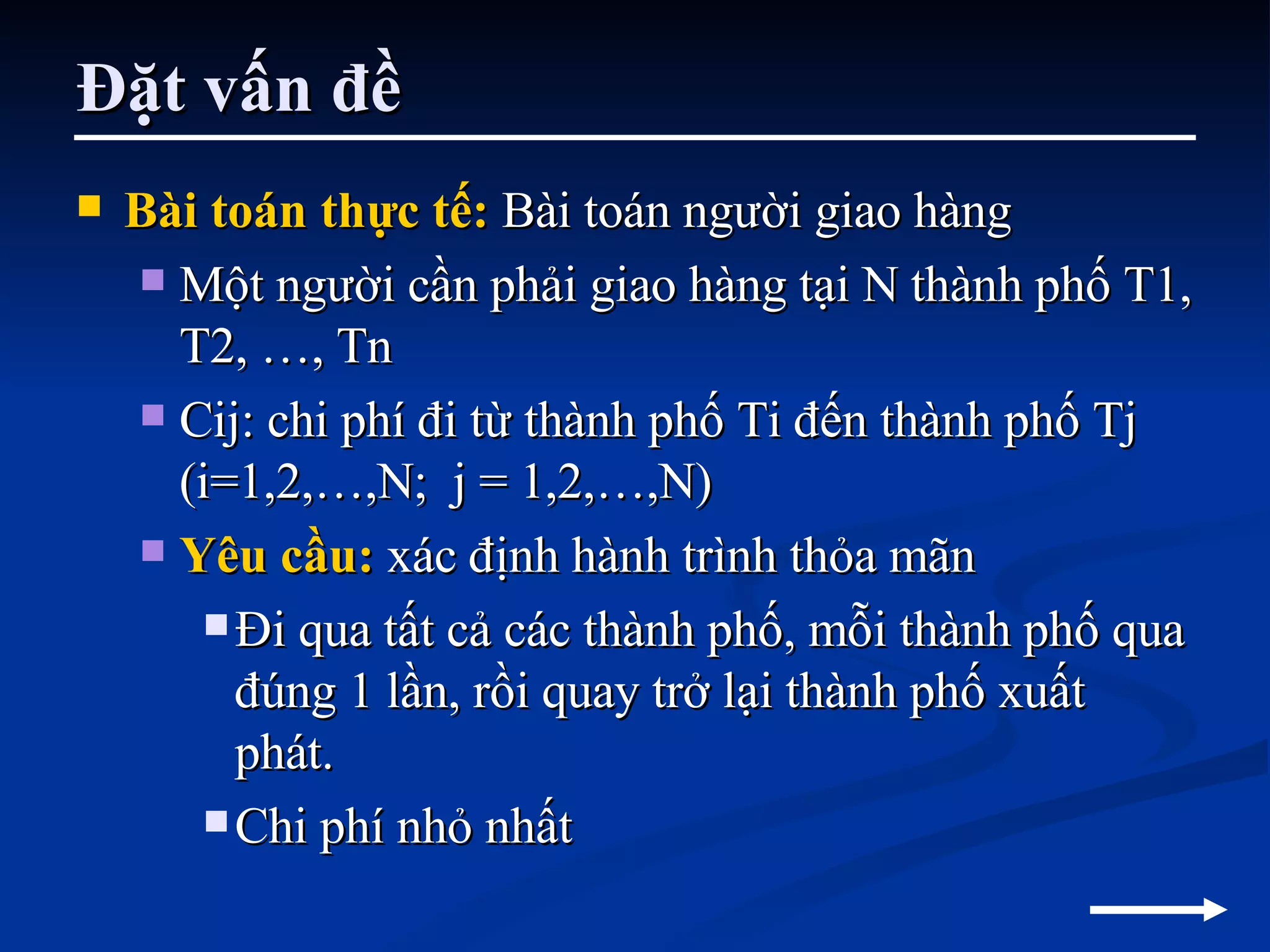 Đặt vấn đề Bài toán thực tế:  Bài toán người giao hàng Một người cần phải giao hàng tại N thành phố T1, T2, …, Tn Cij: chi phí đi từ thành phố Ti đến thành phố Tj (i=1,2,…,N;  j = 1,2,…,N) Yêu cầu:  xác định hành trình thỏa mãn Đi qua tất cả các thành phố, mỗi thành phố qua đúng 1 lần, rồi quay trở lại thành phố xuất phát. Chi phí nhỏ nhất  