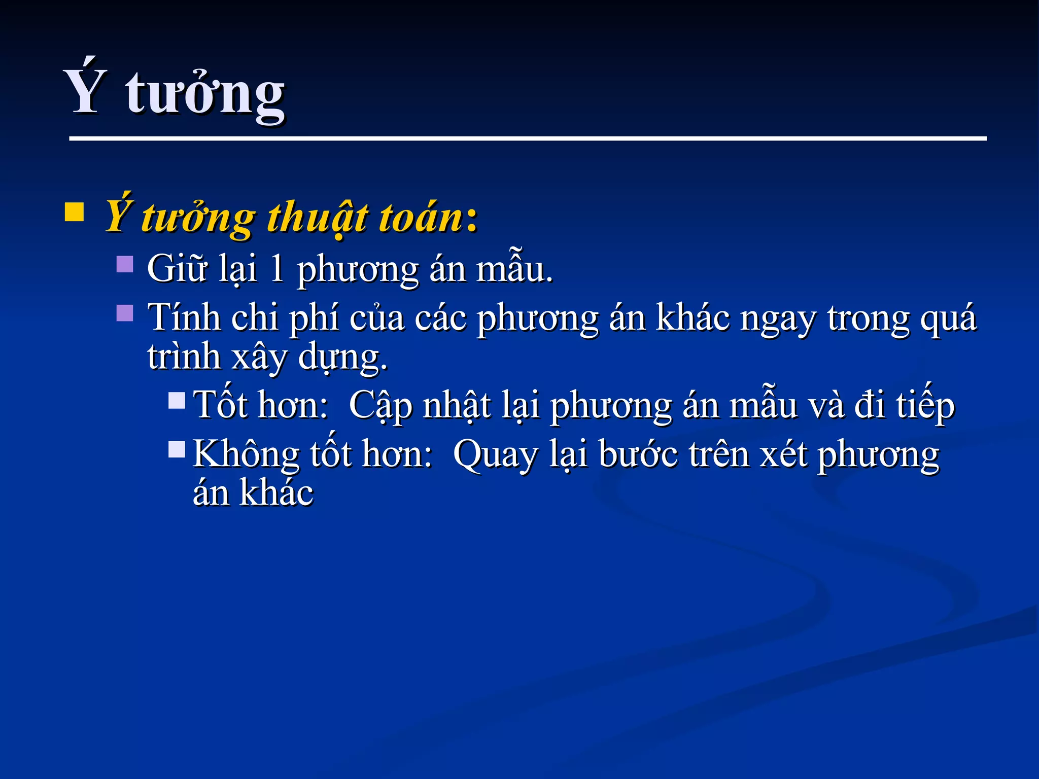 Ý tưởng Ý tưởng thuật toán : Giữ lại 1 phương án mẫu. Tính chi phí của các phương án khác ngay trong quá trình xây dựng.  Tốt hơn:  Cập nhật lại phương án mẫu và đi tiếp Không tốt hơn:  Quay lại bước trên xét phương án khác 