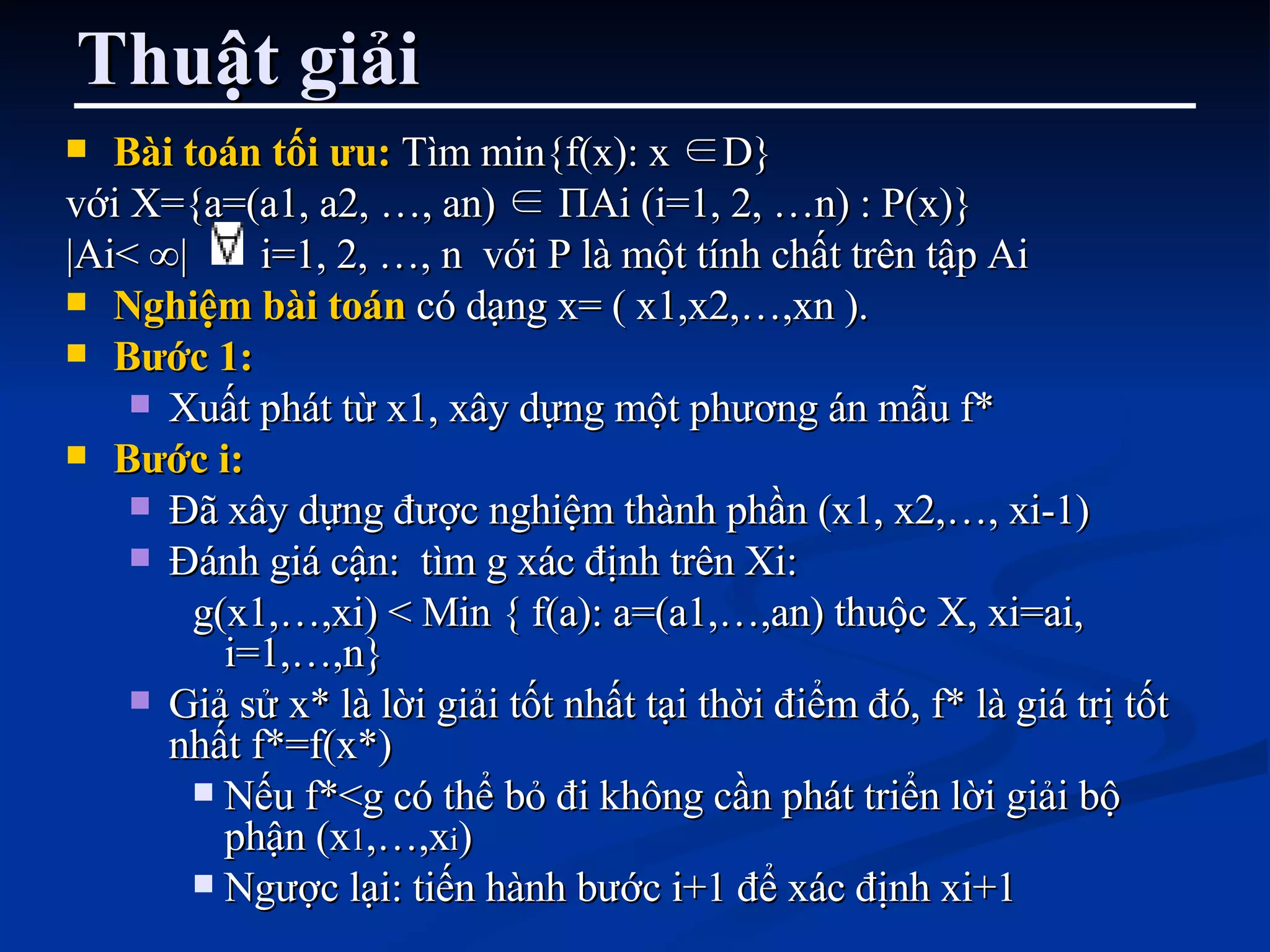 Thuật giải Bài toán tối ưu:  Tìm min{f(x): x  ∈ D } với X={a=(a1, a2, …, an)  ∈   Π Ai (i=1, 2, …n) : P(x)} |Ai<  ∞ |  i=1, 2, …, n  với P là m ộ t tính ch ấ t trên t ậ p Ai  Nghiệm bài toán  có dạng x= ( x1,x2,…,xn ).  Bước 1:   Xuất phát từ x1, xây dựng một phương án mẫu f*  Bước i:   Đã xây dựng được nghiệm thành phần (x1, x2,…, xi-1) Đánh giá cận:  tìm g xác định trên Xi: g(x1,…,xi) < Min { f(a): a=(a1,…,an) thuộc X, xi=ai, i=1,…,n} Giả sử x* là lời giải tốt nhất tại thời điểm đó, f* là giá trị tốt nhất f*=f(x*)  Nếu f*<g có thể bỏ đi không cần phát triển lời giải bộ phận (x 1 ,…,x i ) Ngược lại: tiến hành bước i+1 để xác định xi+1 