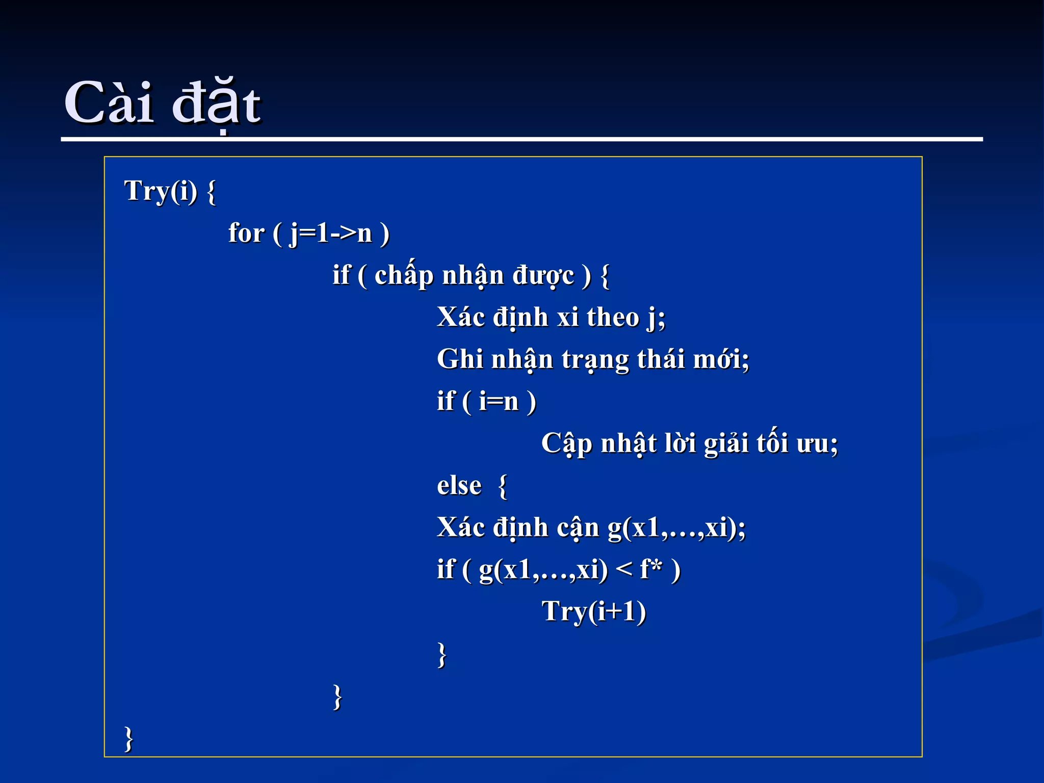 Cài đặt Try(i) { for ( j=1->n ) if ( chấp nhận được ) { Xác định xi theo j; Ghi nhận trạng thái mới; if ( i=n ) Cập nhật lời giải tối ưu; else  { Xác định cận g(x1,…,xi); if ( g(x1,…,xi) < f* ) Try(i+1) }  } } 