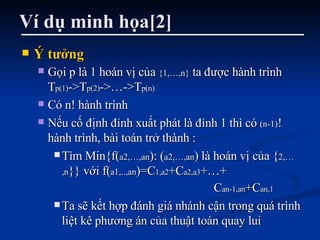 Ví dụ minh họa[2] Ý tưởng Gọi p là 1 hoán vị của  {1,…,n}  ta được hành trình T p(1) ->T p(2) ->…->T p(n) Có n! hành trình Nếu cố định đỉnh xuất phát là đỉnh 1 thì có  (n-1) ! hành trình, bài toán trở thành : Tìm Min{f( a2,…,an ): ( a2,…,an ) là hoán vị của { 2,…,n }} với f( a1,..,an )=C 1,a2 +C a2,a3 +…+  C an-1,an +C an,1 Ta sẽ kết hợp đánh giá nhánh cận trong quá trình liệt kê phương án của thuật toán quay lui 