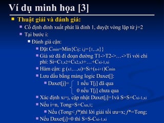 Ví dụ minh họa [3] Thuật giải và đánh giá: Cố định đỉnh xuất phát là đỉnh 1, duyệt vòng lặp từ j=2 Tại bước i:  Đánh giá cận:  Đặt C min =Min{C ij :  i,j ={ 1,..,n }} Giả sử đã đi đoạn đường T1->T2->…->Ti với chi phí: Si=C 1,x2 +C x2,x3 +…+C xi-1,xi Hàm cận: g ( x1,…,xi )=S i +( n-i+1 )C min Lưu dấu bằng mảng logic Daxet[]: Daxet[j]= 1 nếu T[ j ] đã qua 0 nếu T[ j ] chưa qua Xác định x i = j , cập nhật Daxet[ j ]=1và S=S+C xi-1,xi Nếu i=n, Tong=S+C xn,1 ;  Nếu (Tong<  f* )thì lời giải tối ưu=x;  f*= Tong; Nếu Daxet[ j ]=0 thì S=S-C xi-1,xi 