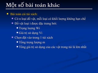 Một số bài toán khác Bài toán cái túi xách: Có n loại đồ vật, mỗi loại có khối lượng không hạn chế Đồ vật loại i được đặc trưng bởi: Trọng lượng Wi Giá trị sử dụng Vi Chọn đặt vào trong 1 túi xách  Tổng trọng lượng m  Tổng giá trị sử dụng của các vật trong túi là lớn nhất 