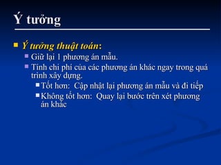 Ý tưởng Ý tưởng thuật toán : Giữ lại 1 phương án mẫu. Tính chi phí của các phương án khác ngay trong quá trình xây dựng.  Tốt hơn:  Cập nhật lại phương án mẫu và đi tiếp Không tốt hơn:  Quay lại bước trên xét phương án khác 