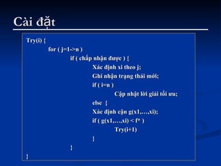 Cài đặt Try(i) { for ( j=1->n ) if ( chấp nhận được ) { Xác định xi theo j; Ghi nhận trạng thái mới; if ( i=n ) Cập nhật lời giải tối ưu; else  { Xác định cận g(x1,…,xi); if ( g(x1,…,xi) < f* ) Try(i+1) }  } } 