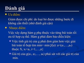 Đánh giá Ưu điểm:   Giảm được chi phí: do loại bỏ được những bước đi không cần thiết (nhờ đánh giá cận) Nhược điểm:   Việc xây dựng hàm g phụ thuộc vào từng bài toán tối ưu tổ hợp cụ thể. Hàm g phải đảm bảo điều kiện: Việc tính giá trị của g phải đơn giản hơn việc giải bài toán tổ hợp tìm min= min{ f (a): a=(a 1 ,…,a n ) thuộc X, x i =a i , i=1,…,n} Giá trị của g(a 1 , a 2 ,…, a k ) phải sát với các giá trị của  min. 