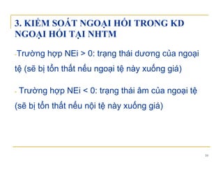 3. KIỂM SOÁT NGOẠI HỐI TRONG KD
NGOẠI HỐI TẠI NHTMNGOẠI HỐI TẠI NHTM
Trường hợp NEi > 0: trạng thái dương của ngoại-Trường hợp NEi > 0: trạng thái dương của ngoại
tệ (sẽ bị tổn thất nếu ngoại tệ này xuống giá)
- Trường hợp NEi < 0: trạng thái âm của ngoại tệ
(sẽ bị tổn thất nếu nội tệ này xuống giá)
10
 