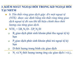 3. KIỂM SOÁT NGOẠI HỐI TRONG KD NGOẠI HỐI
TẠI NHTMTẠI NHTM
b. Tổn thất ròng giao dịch gộp: đ/v một ngoại tệ
(NTE) được xác định bằng tổn thất ròng từng giao(NTE) được xác định bằng tổn thất ròng từng giao
dịch ngoại tệ đó sau khi đã hiệu chỉnh theo thời
lượng của từng giao dịch.ợ g g g ị
NTEi = ΣRi Ni/D - ΣPj Nj/D
R giao dịch phát sinh khoản phải thu ngoại tệ kỳRi giao dịch phát sinh khoản phải thu ngoại tệ kỳ
hạn
P giao dịch phát sinh khoản phải trả ngoại tệ kỳPj giao dịch phát sinh khoản phải trả ngoại tệ kỳ
hạn
D thời lượng trung bình các giao dịch
11
D thời lượng trung bình các giao dịch
Ni và Nj thời lượng tương ứng các giao dịch i và j.
 