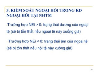 3. KIỂM SOÁT NGOẠI HỐI TRONG KD
NGOẠI HỐI TẠI NHTMNGOẠI HỐI TẠI NHTM
Tr ờng hợp NEi > 0 trạng thái d ơng của ngoại-Trường hợp NEi > 0: trạng thái dương của ngoại
tệ (sẽ bị tổn thất nếu ngoại tệ này xuống giá)
- Trường hợp NEi < 0: trạng thái âm của ngoại tệg g g
(sẽ bị tổn thất nếu nội tệ này xuống giá)
12
 