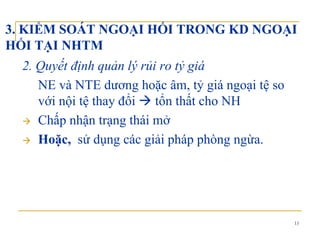 3. KIỂM SOÁT NGOẠI HỐI TRONG KD NGOẠI
HỐI TẠI NHTMHỐI TẠI NHTM
2. Quyết định quản lý rủi ro tỷ giá
NE và NTE dương hoặc âm, tỷ giá ngoại tệ so
với nội tệ thay đổi tổn thất cho NHy
Chấp nhận trạng thái mở
Hoặc sử dụng các giải pháp phòng ngừaHoặc, sử dụng các giải pháp phòng ngừa.
13
 