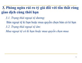3. Phòng ngừa rủi ro tỷ giá đối với tổn thất ròng
giao dịch cùng thời hạngiao dịch cùng thời hạn
3.1. Trạng thái ngoại tệ dương:
Bán ngoại tệ kì hạn hoặc mua quyền chọn bán có kì hạn
3.2. Trạng thái ngoại tệ âm:3.2. Trạng thái ngoại tệ âm:
Mua ngoại tệ có kì hạn hoặc mua quyền chọn mua
14
 