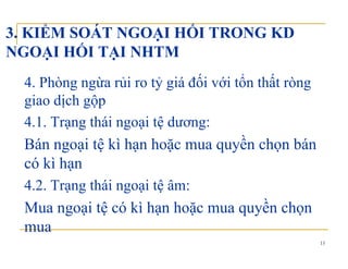 3. KIỂM SOÁT NGOẠI HỐI TRONG KD
NGOẠI HỐI TẠI NHTMNGOẠI HỐI TẠI NHTM
4 Phòng ngừa rủi ro tỷ giá đối với tổn thất ròng4. Phòng ngừa rủi ro tỷ giá đối với tổn thất ròng
giao dịch gộp
4 1 T hái i ệ d4.1. Trạng thái ngoại tệ dương:
Bán ngoại tệ kì hạn hoặc mua quyền chọn báng ạ ệ ạ ặ q y ọ
có kì hạn
4 2 Trạng thái ngoại tệ âm:4.2. Trạng thái ngoại tệ âm:
Mua ngoại tệ có kì hạn hoặc mua quyền chọn
15
mua
 