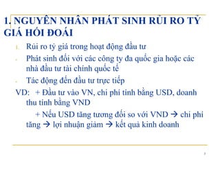 1. NGUYÊN NHÂN PHÁT SINH RỦI RO TỶ
GIÁ HỐI ĐOÁIGIÁ HỐI ĐOÁI
1. Rủi ro tỷ giá trong hoạt động đầu tư
- Phát sinh đối với các công ty đa quốc gia hoặc các
nhà đầu tư tài chính quốc tế
- Tác động đến đầu tư trực tiếp
VD: + Đầu tư vào VN, chi phí tính bằng USD, doanh, p g ,
thu tính bằng VND
+ Nếu USD tăng tương đối so với VND chi phíNếu US tă g tươ g đố so vớ VN c p
tăng lợi nhuận giảm kết quả kinh doanh
3
 