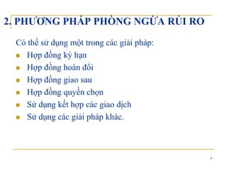 2. PHƯƠNG PHÁP PHÒNG NGỪA RỦI RO
Có thể sử dụng một trong các giải pháp:
Hợp đồng kỳ hạnHợp đồng kỳ hạn
Hợp đồng hoán đổi
ồHợp đồng giao sau
Hợp đồng quyền chọn
Sử dụng kết hợp các giao dịch
Sử dụng các giải pháp khác.ụ g g p p
8
 
