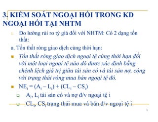 3. KIỂM SOÁT NGOẠI HỐI TRONG KD
NGOẠI HỐI TẠI NHTMNGOẠI HỐI TẠI NHTM
1. Đo lường rủi ro tỷ giá đối với NHTM: Có 2 dạng tổn
hấthất:
a. Tổn thất ròng giao dịch cùng thời hạn:
ổ ấ ốTổn thất ròng giao dịch ngoại tệ cùng thời hạn đối
với một loại ngoại tệ nào đó được xác định bằng
hê h lệ h iá ị iữ ài ả ó à ài ả ộchênh lệch giá trị giữa tài sản có và tài sản nợ, cộng
với trạng thái ròng mua bán ngoại tệ đó.
NEi = (Ai – Li) + (CLi – CSi)
Ai, Li tài sản có và nợ đ/v ngoại tệ i
9
CLi, CSi trạng thái mua và bán đ/v ngoại tệ i
 