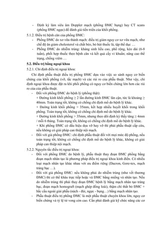 - Định kỳ làm siêu âm Doppler mạch (phồng ĐMC bụng) hay CT scans
(phồng ĐMC ngực) để đánh giá tiến triển của khối phồng.
5.1.2. Điều trị bệnh căn của phồng ĐMC:
- Phồng ĐMC do xơ vữa thành mạch: điều trị giảm nguy cơ xơ vữa mạch, như
chế độ ăn giảm cholesterol và chất béo, bỏ hút thuốc lá, tập thể dục …
- Phồng ĐMC do nhiễm trùng: kháng sinh liều cao, phổ rộng, kéo dài (6-8
tuần), phối hợp thuốc theo bệnh căn và kết quả cấy vi khuẩn; nâng cao thể
trạng, chống viêm …
5.2. Điều trị bằng ngoại khoa
5.2.1. Chỉ định điều trị ngoại khoa:
Chỉ định phẫu thuật điều trị phồng ĐMC dựa vào việc so sánh nguy cơ biến
chứng của khối phồng (vỡ, tắc mạch) và các rủi ro của phẫu thuật. Như vậy, chỉ
định ngoại khoa được đặt ra khi phối phồng có nguy cơ biến chứng lớn hơn các rủi
ro của của phẫu thuật.
- Đối với phồng ĐMC do bệnh lý (phồng thật):
+ Đường kính khối phồng ≥ 2 lần đường kính ĐMC lân cận, tức là khoảng ≥
40mm. Toàn trạng tốt, không có chống chỉ định mổ do bệnh lý khác.
+ Đường kính khối phồng > 35mm, kết hợp nhiều huyết khối trong khối
phồng. Toàn trạng tốt, không có chống chỉ định mổ do bệnh lý khác.
+ Đường kính khối phồng > 35mm, nhưng theo dõi định kỳ thấy tăng ≥ 4mm
/ mỗi 6 tháng. Toàn trạng tốt, không có chống chỉ định mổ do bệnh lý khác.
+ Khi phồng ĐMC có dấu hiệu dọa vỡ hay vỡ thì phải phẫu thuật cấp cứu,
nếu không có giải pháp can thiệp nội mạch.
- Đối với giả phồng ĐMC: chỉ định phẫu thuật đối với mọi mức độ phồng, nếu
toàn trạng tốt, không có chống chỉ định mổ do bệnh lý khác, không có giải
pháp can thiệp nội mạch.
5.2.2. Nguyên tắc điều trị ngoại khoa:
- Đối với phồng ĐMC do bệnh lý, phẫu thuật thay đoạn ĐMC phồng bằng
đoạn mạch nhân tạo là phương pháp điều trị ngoại khoa kinh điển. Có nhiều
loại mạch nhân tạo khác nhau với ưu điểm riêng (Dacron, Gore-tex, mạch
tráng bạc …).
- Đối với giả phồng ĐMC: nếu không phải do nhiễm trùng (như vết thương
ĐMC) thì có thể khâu trực tiếp hoặc vá ĐMC bằng miếng vá nhân tạo. Nếu
do nhiễm trùng thì phải thay đoạn ĐMC bệnh lý bằng mạch nhân tạo tráng
bạc, đoạn mạch homograft (mạch ghép đồng loài), thậm chí thắt bỏ ĐMC +
bắc cầu ngoài giải phẫu (nách - đùi, ngực - bụng…) bằng mạch nhân tạo.
- Phẫu thuật điều trị phồng ĐMC là một phẫu thuật chuyên khoa lớn, nguy cơ
biến chứng và tỷ lệ tử vong còn cao. Cần phải đánh giá kỹ chức năng các cơ
 