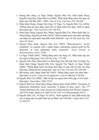 3. Dương Đức Hùng, Lê Ngọc Thành, Nguyễn Hữu Ước, Đoàn Quốc Hưng,
Nguyễn Công Hựu, Phạm Hữu Lư (2006), “Phẫu thuật động mạch chủ ngực tại
bệnh viện Việt Đức 2002 – 2006”, Tạp chí Y học Việt Nam, 328: 104-109.
4. Đoàn Quốc Hưng, Hoàng Văn Công, Vũ Ngọc Tú, Nguyễn Hữu Ước (2010),
“Phồng dạng túi quai động mạch chủ và động mạch chủ ngực: bệnh lý ngoại
khoa phức tạp”, Y học Việt Nam, 375: 320-310.
5. Đoàn Quốc Hưng, Nguyễn Duy Thắng, Nguyễn Hữu Ước, Phạm Quốc Đạt, Lê
Thanh Dũng, Nguyễn Lân Hiếu (2014), “Điều trị bệnh mạch máu phức tạp bằng
can thiệp nội mạch phối hợp phẫu thuật (Hybrid)”, Tạp chí Tim mạch học Việt
Nam, 65: 34-41.
6. Nguyen Quoc Kinh, Nguyen Huu Uoc (2007), “Reno-protective “in-situ
renoplesia” in a patient with a single kidney undergoing surgical graft for the
dissection of total abdominal aortic aneurysm”, Asean Journal of
Anaesthesiolosy, Vol.8: 37-40.
7. Lê Ngọc Thành (2001), “Phồng động mạch chủ bụng vỡ”, Phẫu thuật cấp cứu
tim mạch và lồng ngực, Nhà xuất bản Y học: 177-189.
8. Nguyễn Trần Thủy, Phạm Hữu Lư, Đinh Ngọc Sơn, Đỗ Anh Tiến, Vũ Ngọc Tú,
Đoàn Quốc Hưng, Nguyễn Hữu Ước, Nguyễn Văn Thạch, Lê Ngọc Thành
(2008), “Phồng động mạch chủ bụng dưới thận vỡ mạn tính ăn mòn cột sống
thắt lưng: Thông báo hai trường hợp”, Tạp chí Y học Việt nam, 352: 283-290.
9. Đỗ Hoàng Tuấn, Đặng Hanh Đệ (1995), “Phồng động mạch chủ dưới thận –
chẩn đoán và xử trí”, Luận văn tốt nghiệp bác sĩ nội trú, Đại học Y Hà Nội.
10.Nguyễn Hữu Ước (2002), “Một số cấp cứu ngoại khoa hiếm gặp về tim mạch -
lồng ngực”, Ngoại khoa, 72(6): 43-52.
11.Nguyen Huu Uoc, Doan Quoc Hung, Nguyen Quoc Kinh (2009), “Treatment of
Suprarenal Abdominal Aortic Aneurism: A propos of three cases”, The 17th
Annual Meeting of the Asian Society for Cardiovascular and Thoracic Surgery-
ASCVTS-Taipei, March 5-8, ISBN 978 88 7587 513 8 (Proceedings): 69-72.
12.Nguyễn Hữu Ước, Vũ Ngọc Tú (2012), “Kinh nghiệm tổ chức phẫu thuật cấp
cứu sử dụng máy tim phổi nhân tạo tại Bệnh viện Việt Đức”, Ngoại khoa, 61(1-
3): 224-227.
 