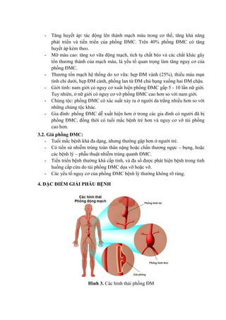 - Tăng huyết áp: tác động lên thành mạch máu trong cơ thể, tăng khả năng
phát triển và tiến triển của phồng ĐMC. Trên 40% phồng ĐMC có tăng
huyết áp kèm theo.
- Mỡ máu cao: tăng xơ vữa động mạch, tích tụ chất béo và các chất khác gây
tổn thương thành của mạch máu, là yếu tố quan trọng làm tăng nguy cơ của
phồng ĐMC.
- Thương tổn mạch hệ thống do xơ vữa: hẹp ĐM vành (25%), thiếu máu mạn
tính chi dưới, hẹp ĐM cảnh, phồng lan từ ĐM chủ bụng xuống hai ĐM chậu.
- Giới tính: nam giới có nguy cơ xuất hiện phồng ĐMC gấp 5 - 10 lần nữ giới.
Tuy nhiên, ở nữ giới có nguy cơ vỡ phồng ĐMC cao hơn so với nam giới.
- Chủng tộc: phồng ĐMC có xác suất xảy ra ở người da trắng nhiều hơn so với
những chủng tộc khác.
- Gia đình: phồng ĐMC dễ xuất hiện hơn ở trong các gia đình có người đã bị
phồng ĐMC, đồng thời có tuổi mắc bệnh trẻ hơn và nguy cơ vỡ túi phồng
cao hơn.
3.2. Giả phồng ĐMC:
- Tuổi mắc bệnh khá đa dạng, nhưng thường gặp hơn ở người trẻ.
- Có tiển sử nhiễm trùng toàn thân nặng hoặc chấn thương ngực – bụng, hoặc
các bệnh lý – phẫu thuật nhiễm trùng quanh ĐMC.
- Tiến triển bệnh thường khá cấp tính, và đa số được phát hiện bệnh trong tình
huống cấp cứu do túi phồng ĐMC dọa vỡ hoặc vỡ.
- Các yếu tố nguy cơ của phồng ĐMC bệnh lý thường không rõ ràng.
4. ĐẶC ĐIỂM GIẢI PHẪU BỆNH
Hình 3. Các hình thái phồng ĐM
 