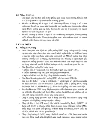 4.3. Phồng ĐMC vỡ:
- Giai đoạn khu trú: bản chất là túi phồng quá căng, thành mỏng, bắt đầu nứt
ra. Có ít dịch tiết và dịch máu thấm ra xung quanh.
- Vỡ vào các khoảng kẽ: ở ngực là vỡ vào trung thất sau, ở bụng là vỡ ra sau
phúc mạc. Do có các màng của khoảng kẽ giới hạn lại, nên lượng máu mất ra
ngoài ĐMC không quá cấp tính, thường chỉ khu trú ở khoảng kẽ và người
bệnh có thể còn sống được vài giờ.
- Vỡ vào khoang tự nhiên: ở ngực là vỡ vào khoang màng tim, khoang màng
phổi, ở bụng là vỡ vào ổ bụng trong phúc mạc. Máu mấy ra ngoài rất nhanh
và bệnh nhân thường tử vong trong vài phút.
5. CHẨN ĐOÁN
5.1. Phồng ĐMC bụng
- Hoàn cảnh phát hiện bệnh: đa phần phồng ĐMC bụng không có triệu chứng
cơ năng đặc hiệu, được phát hiện ra một cách ngẫu nhiên khi đi khám bụng
vì nguyên nhân khác hoặc khám sức khỏe định kỳ. Một số trường hợp bệnh
nhân tự sờ thấy khối u ở bụng, đập theo nhịp tim - thường ở người bệnh gầy
hoặc khối phồng quá to (> 6cm). Đôi khi bệnh nhân cảm nhận được các đau
tức bụng một cách mơ hồ do khối phồng to đè ép vào các cơ quan lân cận.
- Đặc điểm khối phồng khi khám bụng:
+ Khối u nằm ở vùng quanh rốn, thường hơi lệch sang trái (> 60%).
+ Khối u đập theo nhịp tim, giãn nở ngang theo nhịp tim.
+ Nghe trên khối u có thể thấy tiếng thổi tâm thu nhẹ 2-3/6.
- Đặc điểm lâm sàng phân biệt phồng ĐMC trên hay dưới ĐM thận:
Dấu hiệu De Bakey (+), tức là có thể đặt 3-4 khoát ngón tay vào khoảng giữa
bờ dưới sườn trái với cực trên khối u, thì chắc chắn là phồng ĐMC bụng
dưới thận. Trái lại, khi De Bakey (-) thì có thể là phồng trên hoặc dưới thận.
- Siêu âm Doppler ĐMC bụng: là phương tiện chẩn đoán đơn giản, an toàn, và
chi phí thấp. Cho thấy kích thước khối phồng, huyết khối, độ vôi hóa và xơ
vữa, tình trạng phần mềm và các tạng xung quanh.
- Chụp X quang bụng quy ước: hiện ít dùng, cho thấy hình vôi hóa dạng vòng
cung của vỏ túi phồng tương ứng vị trí u bụng.
- Chụp cắt lớp vi tính (CT scans), đặc biệt là chụp cắt lớp đa dãy (MSCT) có
dụng hình ĐMC, là phương pháp thăm dò quan trọng nhất của phồng ĐMC.
Thấy được toàn cảnh khối phồng, từ hình dạng, kích thước, huyết khối, độ
vôi hóa, nhánh bên, các cơ quan lân cận …
- Chụp cộng hưởng từ (MRI): cung cấp hình ảnh rõ nét về hệ thống mạch máu
bao gồm động mạch chủ, túi phình, các mạch máu nuôi tạng, nhưng không
 