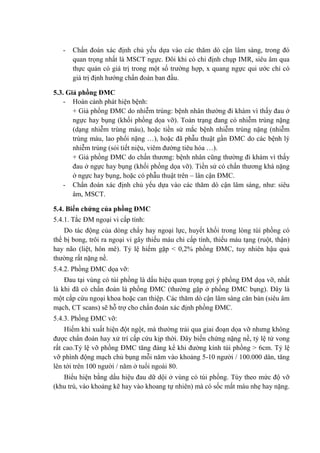 - Chẩn đoán xác định chủ yếu dựa vào các thăm dò cận lâm sàng, trong đó
quan trọng nhất là MSCT ngực. Đôi khi có chỉ định chụp IMR, siêu âm qua
thực quản có giá trị trong một số trường hợp, x quang ngực qui ước chỉ có
giá trị định hướng chẩn đoán ban đầu.
5.3. Giả phồng ĐMC
- Hoàn cảnh phát hiện bệnh:
+ Giả phồng ĐMC do nhiễm trùng: bệnh nhân thường đi khám vì thấy đau ở
ngực hay bụng (khối phồng dọa vỡ). Toàn trạng đang có nhiễm trùng nặng
(dạng nhiễm trùng máu), hoặc tiền sử mắc bệnh nhiễm trùng nặng (nhiễm
trùng máu, lao phổi nặng …), hoặc đã phẫu thuật gần ĐMC do các bệnh lý
nhiễm trùng (sỏi tiết niệu, viêm đường tiêu hóa …).
+ Giả phồng ĐMC do chấn thương: bệnh nhân cũng thường đi khám vì thấy
đau ở ngực hay bụng (khối phồng dọa vỡ). Tiền sử có chấn thương khá nặng
ở ngực hay bụng, hoặc có phẫu thuật trên – lân cận ĐMC.
- Chẩn đoán xác định chủ yếu dựa vào các thăm dò cận lâm sàng, như: siêu
âm, MSCT.
5.4. Biến chứng của phồng ĐMC
5.4.1. Tắc ĐM ngoại vi cấp tính:
Do tác động của dòng chẩy hay ngoại lực, huyết khối trong lòng túi phồng có
thể bị bong, trôi ra ngoại vi gây thiếu máu chi cấp tính, thiếu máu tạng (ruột, thận)
hay não (liệt, hôn mê). Tỷ lệ hiếm gặp < 0,2% phồng ĐMC, tuy nhiên hậu quả
thường rất nặng nề.
5.4.2. Phồng ĐMC dọa vỡ:
Đau tại vùng có túi phồng là dấu hiệu quan trọng gợi ý phồng ĐM dọa vỡ, nhất
là khi đã có chẩn đoán là phồng ĐMC (thường gặp ở phồng ĐMC bụng). Đây là
một cấp cứu ngoại khoa hoặc can thiệp. Các thăm dò cận lâm sàng căn bản (siêu âm
mạch, CT scans) sẽ hỗ trợ cho chẩn đoán xác định phồng ĐMC.
5.4.3. Phồng ĐMC vỡ:
Hiếm khi xuất hiện đột ngột, mà thường trải qua giai đoạn dọa vỡ nhưng không
được chẩn đoán hay xử trí cấp cứu kịp thời. Đây biến chứng nặng nề, tỷ lệ tử vong
rất cao.Tỷ lệ vỡ phồng ĐMC tăng đáng kể khi đường kính túi phồng > 6cm. Tỷ lệ
vỡ phình động mạch chủ bụng mỗi năm vào khoảng 5-10 người / 100.000 dân, tăng
lên tới trên 100 người / năm ở tuổi ngoài 80.
Biểu hiện bằng dấu hiệu đau dữ dội ở vùng có túi phồng. Tùy theo mức độ vỡ
(khu trú, vào khoảng kẽ hay vào khoang tự nhiên) mà có sốc mất máu nhẹ hay nặng.
 