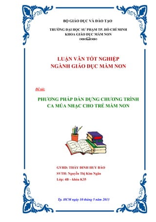 BỘ GIÁO DỤC VÀ ĐÀO TẠO
TRƯỜNG ĐẠI HỌC SƯ PHẠM TP. HỒ CHÍ MINH
KHOA GIÁO DỤC MẦM NON

LUẬN VĂN TỐT NGHIỆP
NGÀNH GIÁO DỤC MẦM NON
Đề tài:
PHƯƠNG PHÁP DÀN DỰNG CHƯƠNG TRÌNH
CA MÚA NHẠC CHO TRẺ MẦM NON
GVHD: THẦY ĐINH HUY BẢO
SVTH: Nguyễn Thị Kim Ngân
Lớp: 4B – khóa K35
Tp. HCM ngày 10 tháng 5 năm 2013
 