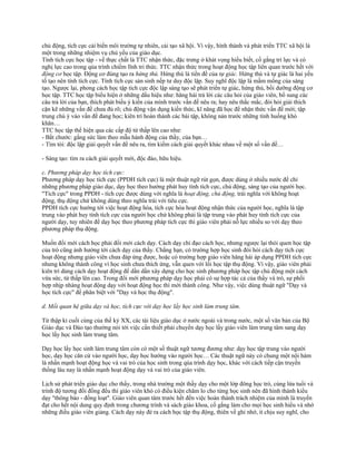 chủ động, tích cực cải biến môi trường tự nhiên, cải tạo xã hội. Vì vậy, hình thành và phát triển TTC xã hội là
một trong những nhiệm vụ chủ yếu của giáo dục.
Tính tích cực học tập - về thực chất là TTC nhận thức, đặc trưng ở khát vọng hiểu biết, cố gắng trí lực và có
nghị lực cao trong qúa trình chiếm lĩnh tri thức. TTC nhận thức trong hoạt động học tập liên quan trước hết với
động cơ học tập. Động cơ đúng tạo ra hứng thú. Hứng thú là tiền đề của tự giác. Hứng thú và tự giác là hai yếu
tố tạo nên tính tích cực. Tính tích cực sản sinh nếp tư duy độc lập. Suy nghĩ độc lập là mầm mống của sáng
tạo. Ngược lại, phong cách học tập tích cực độc lập sáng tạo sẽ phát triển tự giác, hứng thú, bồi dưỡng động cơ
học tập. TTC học tập biểu hiện ở những dấu hiệu như: hăng hái trả lời các câu hỏi của giáo viên, bổ sung các
câu trả lời của bạn, thích phát biểu ý kiến của mình trước vấn đề nêu ra; hay nêu thắc mắc, đòi hỏi giải thích
cặn kẽ những vấn đề chưa đủ rõ; chủ động vận dụng kiến thức, kĩ năng đã học để nhận thức vấn đề mới; tập
trung chú ý vào vấn đề đang học; kiên trì hoàn thành các bài tập, không nản trước những tình huống khó
khăn…
TTC học tập thể hiện qua các cấp độ từ thấp lên cao như:
- Bắt chước: gắng sức làm theo mẫu hành động của thầy, của bạn…
- Tìm tòi: độc lập giải quyết vấn đề nêu ra, tìm kiếm cách giải quyết khác nhau về một số vấn đề…
- Sáng tạo: tìm ra cách giải quyết mới, độc đáo, hữu hiệu.
c. Phương pháp dạy học tích cực:
Phương pháp dạy học tích cực (PPDH tích cực) là một thuật ngữ rút gọn, được dùng ở nhiều nước để chỉ
những phương pháp giáo dục, dạy học theo hướng phát huy tính tích cực, chủ động, sáng tạo của người học.
"Tích cực" trong PPDH - tích cực được dùng với nghĩa là hoạt động, chủ động, trái nghĩa với không hoạt
động, thụ động chứ không dùng theo nghĩa trái với tiêu cực.
PPDH tích cực hướng tới việc hoạt động hóa, tích cực hóa hoạt động nhận thức của người học, nghĩa là tập
trung vào phát huy tính tích cực của người học chứ không phải là tập trung vào phát huy tính tích cực của
người dạy, tuy nhiên để dạy học theo phương pháp tích cực thì giáo viên phải nỗ lực nhiều so với dạy theo
phương pháp thụ động.
Muốn đổi mới cách học phải đổi mới cách dạy. Cách dạy chỉ đạo cách học, nhưng ngược lại thói quen học tập
của trò cũng ảnh hưởng tới cách dạy của thầy. Chẳng hạn, có trường hợp học sinh đòi hỏi cách dạy tích cực
hoạt động nhưng giáo viên chưa đáp ứng được, hoặc có trường hợp giáo viên hăng hái áp dụng PPDH tích cực
nhưng không thành công vì học sinh chưa thích ứng, vẫn quen với lối học tập thụ động. Vì vậy, giáo viên phải
kiên trì dùng cách dạy hoạt động để dần dần xây dựng cho học sinh phương pháp học tập chủ động một cách
vừa sức, từ thấp lên cao. Trong đổi mới phương pháp dạy học phải có sự hợp tác cả của thầy và trò, sự phối
hợp nhịp nhàng hoạt động dạy với hoạt động học thì mới thành công. Như vậy, việc dùng thuật ngữ "Dạy và
học tích cực" để phân biệt với "Dạy và học thụ động".
d. Mối quan hệ giữa dạy và học, tích cực với dạy học lấy học sinh làm trung tâm.
Từ thập kỉ cuối cùng của thế kỷ XX, các tài liệu giáo dục ở nước ngoài và trong nước, một số văn bản của Bộ
Giáo dục và Đào tạo thường nói tới việc cần thiết phải chuyển dạy học lấy giáo viên làm trung tâm sang dạy
học lấy học sinh làm trung tâm.
Dạy học lấy học sinh làm trung tâm còn có một số thuật ngữ tương đương như: dạy học tập trung vào người
học, dạy học căn cứ vào người học, dạy học hướng vào người học… Các thuật ngữ này có chung một nội hàm
là nhấn mạnh hoạt động học và vai trò của học sinh trong qúa trình dạy học, khác với cách tiếp cận truyền
thống lâu nay là nhấn mạnh hoạt động dạy và vai trò của giáo viên.
Lịch sử phát triển giáo dục cho thấy, trong nhà trường một thầy dạy cho một lớp đông học trò, cùng lứa tuổi và
trình độ tương đối đồng đều thì giáo viên khó có điều kiện chăm lo cho từng học sinh nên đã hình thành kiểu
dạy "thông báo - đồng loạt". Giáo viên quan tâm trước hết đến việc hoàn thành trách nhiệm của mình là truyền
đạt cho hết nội dung quy định trong chương trình và sách giáo khoa, cố gắng làm cho mọi học sinh hiểu và nhớ
những điều giáo viên giảng. Cách dạy này đẻ ra cách học tập thụ động, thiên về ghi nhớ, ít chịu suy nghĩ, cho
 