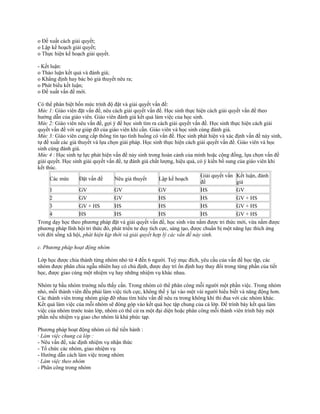 o Đề xuất cách giải quyết;
o Lập kế hoạch giải quyết;
o Thực hiện kế hoạch giải quyết.
- Kết luận:
o Thảo luận kết quả và đánh giá;
o Khẳng định hay bác bỏ giả thuyết nêu ra;
o Phát biểu kết luận;
o Đề xuất vấn đề mới.
Có thể phân biệt bốn mức trình độ đặt và giải quyết vấn đề:
Mức 1: Giáo viên đặt vấn đề, nêu cách giải quyết vấn đề. Học sinh thực hiện cách giải quyết vấn đề theo
hướng dẫn của giáo viên. Giáo viên đánh giá kết quả làm việc của học sinh.
Mức 2: Giáo viên nêu vấn đề, gợi ý để học sinh tìm ra cách giải quyết vấn đề. Học sinh thực hiện cách giải
quyết vấn đề với sự giúp đỡ của giáo viên khi cần. Giáo viên và học sinh cùng đánh giá.
Mức 3: Giáo viên cung cấp thông tin tạo tình huống có vấn đề. Học sinh phát hiện và xác định vấn đề nảy sinh,
tự đề xuất các giả thuyết và lựa chọn giải pháp. Học sinh thực hiện cách giải quyết vấn đề. Giáo viên và học
sinh cùng đánh giá.
Mức 4 : Học sinh tự lực phát hiện vấn đề nảy sinh trong hoàn cảnh của mình hoặc cộng đồng, lựa chọn vấn đề
giải quyết. Học sinh giải quyết vấn đề, tự đánh giá chất lượng, hiệu quả, có ý kiến bổ sung của giáo viên khi
kết thúc.
Các mức Đặt vấn đề Nêu giả thuyết Lập kế hoạch
Giải quyết vấn
đề
Kết luận, đánh
giá
1 GV GV GV HS GV
2 GV GV HS HS GV + HS
3 GV + HS HS HS HS GV + HS
4 HS HS HS HS GV + HS
Trong dạy học theo phương pháp đặt và giải quyết vấn đề, học sinh vừa nắm được tri thức mới, vừa nắm được
phương pháp lĩnh hội tri thức đó, phát triển tư duy tích cực, sáng tạo, được chuẩn bị một năng lực thích ứng
với đời sống xã hội, phát hiện kịp thời và giải quyết hợp lý các vấn đề nảy sinh.
c. Phương pháp hoạt động nhóm
Lớp học được chia thành từng nhóm nhỏ từ 4 đến 6 người. Tuỳ mục đích, yêu cầu của vấn đề học tập, các
nhóm được phân chia ngẫu nhiên hay có chủ định, được duy trì ổn định hay thay đổi trong từng phần của tiết
học, được giao cùng một nhiệm vụ hay những nhiệm vụ khác nhau.
Nhóm tự bầu nhóm trưởng nếu thấy cần. Trong nhóm có thể phân công mỗi người một phần việc. Trong nhóm
nhỏ, mỗi thành viên đều phải làm việc tích cực, không thể ỷ lại vào một vài người hiểu biết và năng động hơn.
Các thành viên trong nhóm giúp đỡ nhau tìm hiêu vấn đề nêu ra trong không khí thi đua với các nhóm khác.
Kết quả làm việc của mỗi nhóm sẽ đóng góp vào kết quả học tập chung của cả lớp. Để trình bày kết quả làm
việc của nhóm trước toàn lớp, nhóm có thể cử ra một đại diện hoặc phân công mỗi thành viên trình bày một
phần nếu nhiệm vụ giao cho nhóm là khá phức tạp.
Phương pháp hoạt động nhóm có thể tiến hành :
· Làm việc chung cả lớp :
- Nêu vấn đề, xác định nhiệm vụ nhận thức
- Tổ chức các nhóm, giao nhiệm vụ
- Hướng dẫn cách làm việc trong nhóm
· Làm việc theo nhóm
- Phân công trong nhóm
 