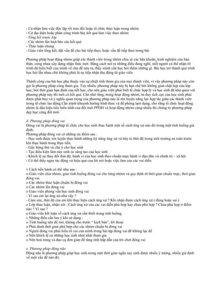 - Cá nhân làm việc độc lập rồi trao đổi hoặc tổ chức thảo luận trong nhóm
- Cử đại diện hoặc phân công trình bày kết quả làm việc theo nhóm
· Tổng kết trước lớp
- Các nhóm lần lượt báo cáo kết quả
- Thảo luận chung
- Giáo viên tổng kết, đặt vấn đề cho bài tiếp theo, hoặc vấn đề tiếp theo trong bài
Phương pháp hoạt động nhóm giúp các thành viên trong nhóm chia sẻ các băn khoăn, kinh nghiệm của bản
thân, cùng nhau xây dựng nhận thức mới. Bằng cách nói ra những điều đang nghĩ, mỗi người có thể nhận rõ
trình độ hiểu biết của mình về chủ đề nêu ra, thấy mình cần học hỏi thêm những gì. Bài học trở thành quá trình
học hỏi lẫn nhau chứ không phải là sự tiếp nhận thụ động từ giáo viên.
Thành công của bài học phụ thuộc vào sự nhiệt tình tham gia của mọi thành viên, vì vậy phương pháp này còn
gọi là phương pháp cùng tham gia. Tuy nhiên, phương pháp này bị hạn chế bởi không gian chật hẹp của lớp
học, bởi thời gian hạn định của tiết học, cho nên giáo viên phải biết tổ chức hợp lý và học sinh đã khá quen với
phương pháp này thì mới có kết quả. Cần nhớ rằng, trong hoạt động nhóm, tư duy tích cực của học sinh phải
được phát huy và ý nghĩa quan trọng của phương pháp này là rèn luyện năng lực hợp tác giữa các thành viên
trong tổ chức lao động.Cần tránh khuynh hướng hình thưc và đề phòng lạm dụng, cho rằng tổ chức hoạt động
nhóm là dấu hiệu tiêu biểu nhất của đổi mới PPDH và hoạt động nhóm càng nhiều thì chứng tỏ phương pháp
dạy học càng đổi mới.
d. Phương pháp đóng vai
Đóng vai là phương pháp tổ chức cho học sinh thực hành một số cách ứng xử nào đó trong một tình huống giả
định.
Phương pháp đóng vai có những ưu điểm sau :
- Học sinh được rèn luyện thực hành những kỹ năng ứng xử và bày tỏ thái độ trong môi trường an toàn trước
khi thực hành trong thực tiễn.
- Gây hứng thú và chú ý cho học sinh
- Tạo điều kiện làm nảy sinh óc sáng tạo của học sinh
- Khích lệ sự thay đổi thái độ, hành vi của học sinh theo chuẩn mực hành vi đạo đức và chính trị – xã hội
- Có thể thấy ngay tác động và hiệu quả của lời nói hoặc việc làm của các vai diễn.
v Cách tiến hành có thể như sau :
o Giáo viên chia nhóm, giao tình huống đóng vai cho từng nhóm và quy định rõ thời gian chuẩn mực, thời gian
đóng vai
o Các nhóm thảo luận chuẩn bị đóng vai
o Các nhóm lên đóng vai
o Giáo viên phỏng vấn học sinh đóng vai
- Vì sao em lại ứng xử như vậy ?
- Cảm xúc, thái độ của em khi thực hiện cách ứng xử ? Khi nhận được cách ứng xử ( đúng hoặc sai )
o Lớp thảo luận, nhận xét : Cách ứng xử của các vai diễn phù hợp hay chưa phù hợp ? Chưa phù hợp ở điểm
nào ? Vì sao ?
o Giáo viên kết luận về cách ứng xử cần thiết trong tình huống.
v Những điều cần lưu ý khi sử dụng :
o Tình huống nên để mở, không cho trước “ kịch bản”, lời thoại
o Phải dành thời gian phù hợp cho các nhóm chuẩn bị đóng vai
o Người đóng vai phải hiểu rõ vai của mình trong bài tập đóng vai để không lạc đề
o Nên khích lệ cả những học sinh nhút nhát tham gia
o Nên hoá trang và đạo cụ đơn giản để tăng tính hấp dẫn của trò chơi đóng vai
e. Phương pháp động não
Động não là phương pháp giúp học sinh trong một thời gian ngắn nảy sinh được nhiều ý tưởng, nhiều giả định
về một vấn đề nào đó.
 