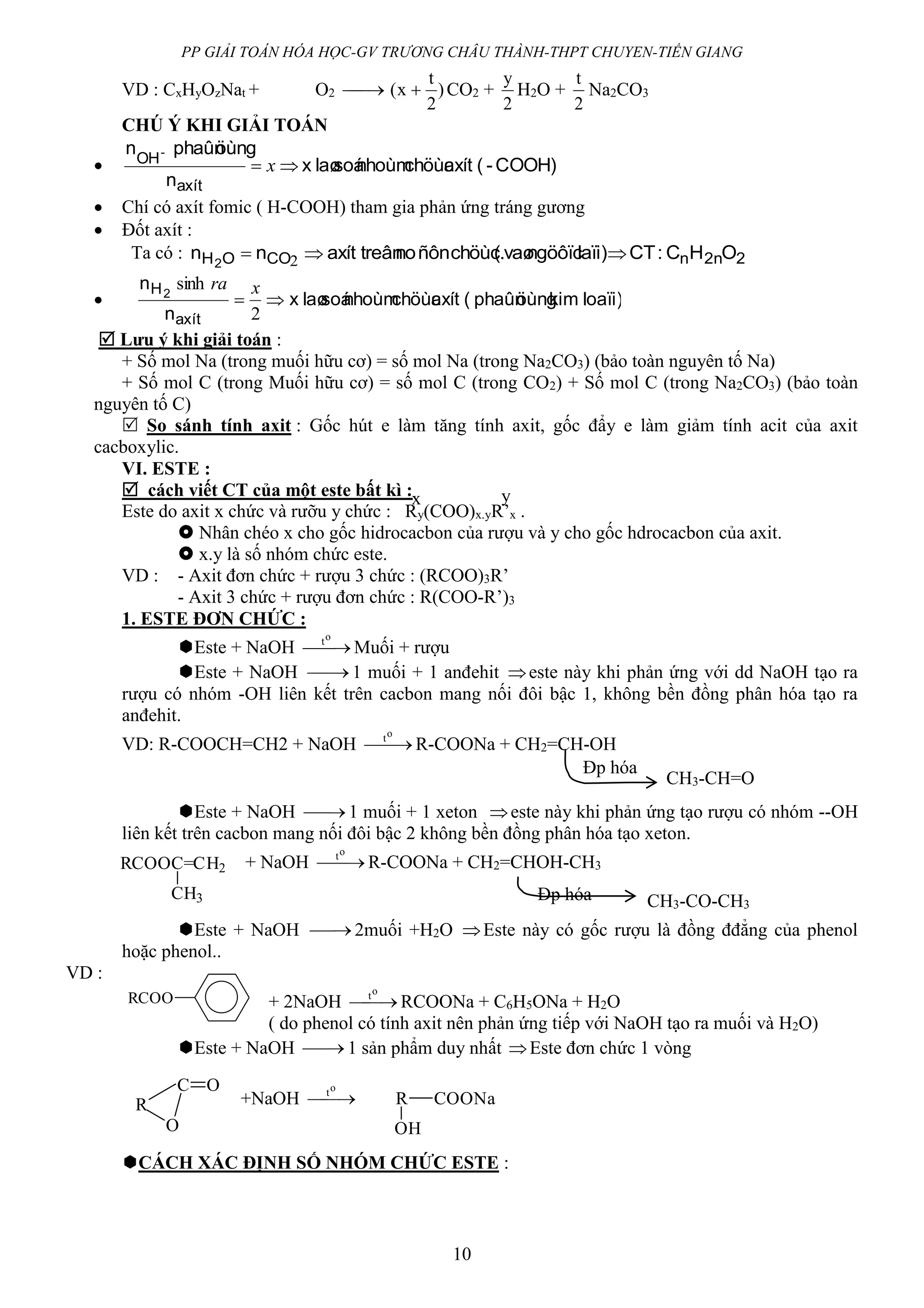 PP GIẢI TOÁN HÓA HỌC-GV TRƯƠNG CHÂU THÀNH-THPT CHUYEN-TIỀN GIANG
10
VD : CxHyOzNat + O2  )
2
t
x(  CO2 +
2
y
H2O +
2
t
Na2CO3
CHÚ Ý KHI GIẢI TOÁN
 COOH)-(axítchöùcnhoùmsoálaøx
n
öùngphaûnn
axít
OH-
 x
 Chí có axít fomic ( H-COOH) tham gia phản ứng tráng gương
 Đốt axít :
Ta có : 22nnCOOH OHC:CTlaïi)ngöôïcvaø(chöùc.ñônnotreânaxítnn 2
 2
 loaïi)kimöùngphaûn(axítchöùcnhoùmsoálaøx
n
n
axít
H2

2
sinh xra
 Lưu ý khi giải toán :
+ Số mol Na (trong muối hữu cơ) = số mol Na (trong Na2CO3) (bảo toàn nguyên tố Na)
+ Số mol C (trong Muối hữu cơ) = số mol C (trong CO2) + Số mol C (trong Na2CO3) (bảo toàn
nguyên tố C)
 So sánh tính axit : Gốc hút e làm tăng tính axit, gốc đẩy e làm giảm tính acit của axit
cacboxylic.
VI. ESTE :
 cách viết CT của một este bất kì :
Este do axit x chức và rưỡu y chức : Ry(COO)x.yR’x .
 Nhân chéo x cho gốc hidrocacbon của rượu và y cho gốc hdrocacbon của axit.
 x.y là số nhóm chức este.
VD : - Axit đơn chức + rượu 3 chức : (RCOO)3R’
- Axit 3 chức + rượu đơn chức : R(COO-R’)3
1. ESTE ĐƠN CHỨC :
Este + NaOH 
ot
Muối + rượu
Este + NaOH  1 muối + 1 anđehit este này khi phản ứng với dd NaOH tạo ra
rượu có nhóm -OH liên kết trên cacbon mang nối đôi bậc 1, không bền đồng phân hóa tạo ra
anđehit.
VD: R-COOCH=CH2 + NaOH 
ot
R-COONa + CH2=CH-OH
Este + NaOH  1 muối + 1 xeton este này khi phản ứng tạo rượu có nhóm --OH
liên kết trên cacbon mang nối đôi bậc 2 không bền đồng phân hóa tạo xeton.
+ NaOH 
ot
R-COONa + CH2=CHOH-CH3
Este + NaOH  2muối +H2O Este này có gốc rượu là đồng đđẳng của phenol
hoặc phenol..
VD :
+ 2NaOH 
ot
RCOONa + C6H5ONa + H2O
( do phenol có tính axit nên phản ứng tiếp với NaOH tạo ra muối và H2O)
Este + NaOH  1 sản phẩm duy nhất Este đơn chức 1 vòng
+NaOH 
ot
CÁCH XÁC ĐỊNH SỐ NHÓM CHỨC ESTE :
x y
CH3-CH=O
Đp hóa
RCOOC=CH2
CH3 CH3-CO-CH3
Đp hóa
RCOO
R
C
O
O
R COONa
OH
 
