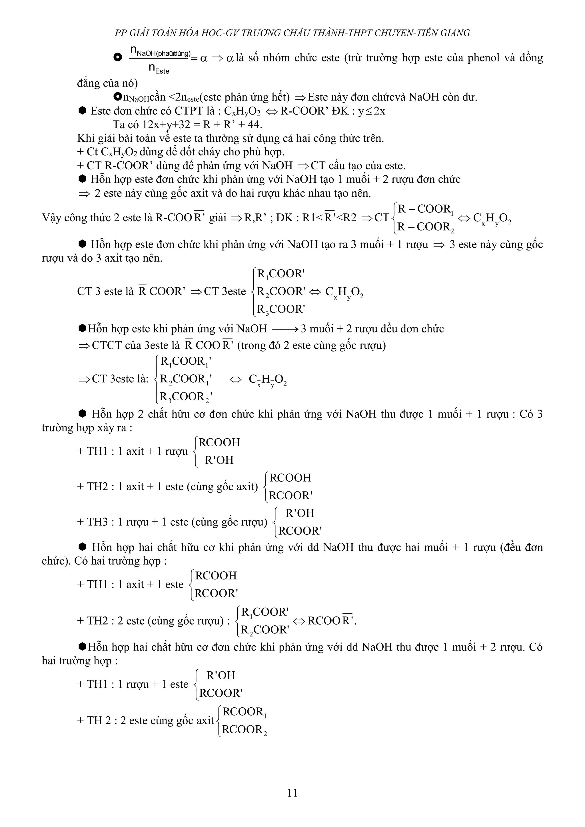 PP GIẢI TOÁN HÓA HỌC-GV TRƯƠNG CHÂU THÀNH-THPT CHUYEN-TIỀN GIANG
11
 
Este
öùng)NaOH(phaûn
n
n
 là số nhóm chức este (trừ trường hợp este của phenol và đồng
đẳng của nó)
nNaOHcần <2neste(este phản ứng hết) Este này đơn chứcvà NaOH còn dư.
 Este đơn chức có CTPT là : CxHyO2  R-COOR’ ĐK : y2x
Ta có 12x+y+32 = R + R’ + 44.
Khi giải bài toán về este ta thường sử dụng cả hai công thức trên.
+ Ct CxHyO2 dùng để đốt cháy cho phù hợp.
+ CT R-COOR’ dùng để phản ứng với NaOH CT cấu tạo của este.
 Hỗn hợp este đơn chức khi phản ứng với NaOH tạo 1 muối + 2 rượu đơn chức
 2 este này cùng gốc axit và do hai rượu khác nhau tạo nên.
Vậy công thức 2 este là R-COO 'R giải R,R’ ; ĐK : R1< 'R <R2 CT 2
2
1
OHC
COORR
COORR
yx






 Hỗn hợp este đơn chức khi phản ứng với NaOH tạo ra 3 muối + 1 rượu  3 este này cùng gốc
rượu và do 3 axit tạo nên.
CT 3 este là R COOR’ CT 3este





'COORR
'COORR
'COORR
3
2
1
 2OHC yx
Hỗn hợp este khi phản ứng với NaOH  3 muối + 2 rượu đều đơn chức
CTCT của 3este là R COO 'R (trong đó 2 este cùng gốc rượu)
CT 3este là:





'COORR
'COORR
'COORR
23
12
11
 2OHC yx
 Hỗn hợp 2 chất hữu cơ đơn chức khi phản ứng với NaOH thu được 1 muối + 1 rượu : Có 3
trường hợp xảy ra :
+ TH1 : 1 axit + 1 rượu



OH'R
RCOOH
+ TH2 : 1 axit + 1 este (cùng gốc axit)



'RCOOR
RCOOH
+ TH3 : 1 rượu + 1 este (cùng gốc rượu)



'RCOOR
OH'R
 Hỗn hợp hai chất hữu cơ khi phản ứng với dd NaOH thu được hai muối + 1 rượu (đều đơn
chức). Có hai trường hợp :
+ TH1 : 1 axit + 1 este



'RCOOR
RCOOH
+ TH2 : 2 este (cùng gốc rượu) :



'COORR
'COORR
2
1
 RCOO 'R .
Hỗn hợp hai chất hữu cơ đơn chức khi phản ứng với dd NaOH thu được 1 muối + 2 rượu. Có
hai trường hợp :
+ TH1 : 1 rượu + 1 este



'RCOOR
OH'R
+ TH 2 : 2 este cùng gốc axit



2
1
RCOOR
RCOOR
 