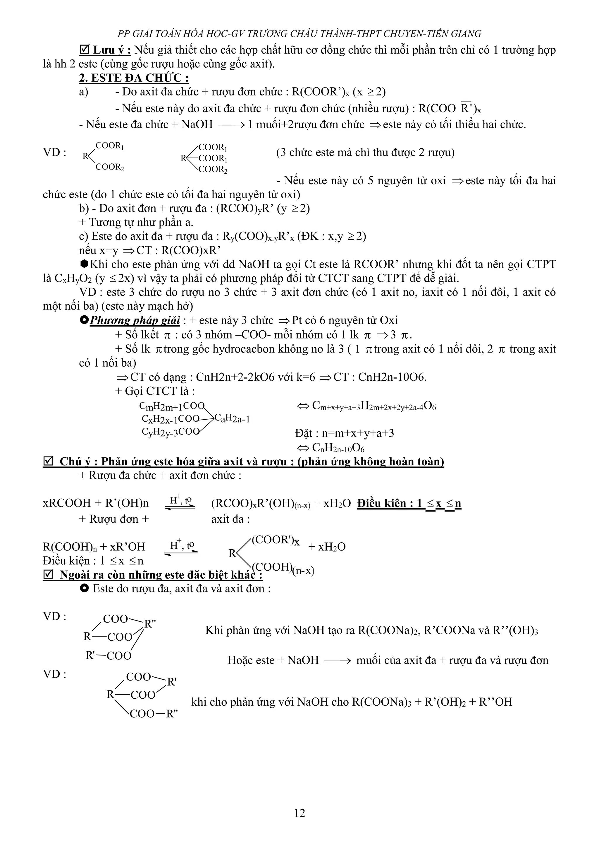 PP GIẢI TOÁN HÓA HỌC-GV TRƯƠNG CHÂU THÀNH-THPT CHUYEN-TIỀN GIANG
12
 Lưu ý : Nếu giả thiết cho các hợp chất hữu cơ đồng chức thì mỗi phần trên chỉ có 1 trường hợp
là hh 2 este (cùng gốc rượu hoặc cùng gốc axit).
2. ESTE ĐA CHỨC :
a) - Do axit đa chức + rượu đơn chức : R(COOR’)x (x 2)
- Nếu este này do axit đa chức + rượu đơn chức (nhiều rượu) : R(COO 'R )x
- Nếu este đa chức + NaOH  1 muối+2rượu đơn chức este này có tối thiểu hai chức.
VD : (3 chức este mà chỉ thu được 2 rượu)
- Nếu este này có 5 nguyên tử oxi este này tối đa hai
chức este (do 1 chức este có tối đa hai nguyên tử oxi)
b) - Do axit đơn + rượu đa : (RCOO)yR’ (y 2)
+ Tương tự như phần a.
c) Este do axit đa + rượu đa : Ry(COO)x.yR’x (ĐK : x,y 2)
nếu x=y CT : R(COO)xR’
Khi cho este phản ứng với dd NaOH ta gọi Ct este là RCOOR’ nhưng khi đốt ta nên gọi CTPT
là CxHyO2 (y 2x) vì vậy ta phải có phương pháp đổi từ CTCT sang CTPT để dễ giải.
VD : este 3 chức do rượu no 3 chức + 3 axit đơn chức (có 1 axit no, iaxit có 1 nối đôi, 1 axit có
một nối ba) (este này mạch hở)
Phương pháp giải : + este này 3 chức Pt có 6 nguyên tử Oxi
+ Số lkết  : có 3 nhóm –COO- mỗi nhóm có 1 lk  3 .
+ Số lk trong gốc hydrocacbon không no là 3 ( 1 trong axit có 1 nối đôi, 2  trong axit
có 1 nối ba)
CT có dạng : CnH2n+2-2kO6 với k=6 CT : CnH2n-10O6.
+ Gọi CTCT là :
 Cm+x+y+a+3H2m+2x+2y+2a-4O6
Đặt : n=m+x+y+a+3
 CnH2n-10O6
 Chú ý : Phản ứng este hóa giữa axit và rượu : (phản ứng không hoàn toàn)
+ Rượu đa chức + axit đơn chức :
xRCOOH + R’(OH)n (RCOO)xR’(OH)(n-x) + xH2O Điều kiện : 1 x n
+ Rượu đơn + axit đa :
R(COOH)n + xR’OH + xH2O
Điều kiện : 1 x n
 Ngoài ra còn những este đăc biệt khác :
 Este do rượu đa, axit đa và axit đơn :
VD :
Khi phản ứng với NaOH tạo ra R(COONa)2, R’COONa và R’’(OH)3
Hoặc este + NaOH  muối của axit đa + rượu đa và rượu đơn
VD :
khi cho phản ứng với NaOH cho R(COONa)3 + R’(OH)2 + R’’OH
R
COOR1
COOR2
R
COOR1
COOR2
COOR1
CmH2m+1COO
CxH2x-1COO
CyH2y-3COO
CaH2a-1
H
+
, to
H
+
, to
R
(COOR')x
(COOH)(n-x)
R
COO
COO
R'
COO R"
R
COO
COO
R"
R' COO
 